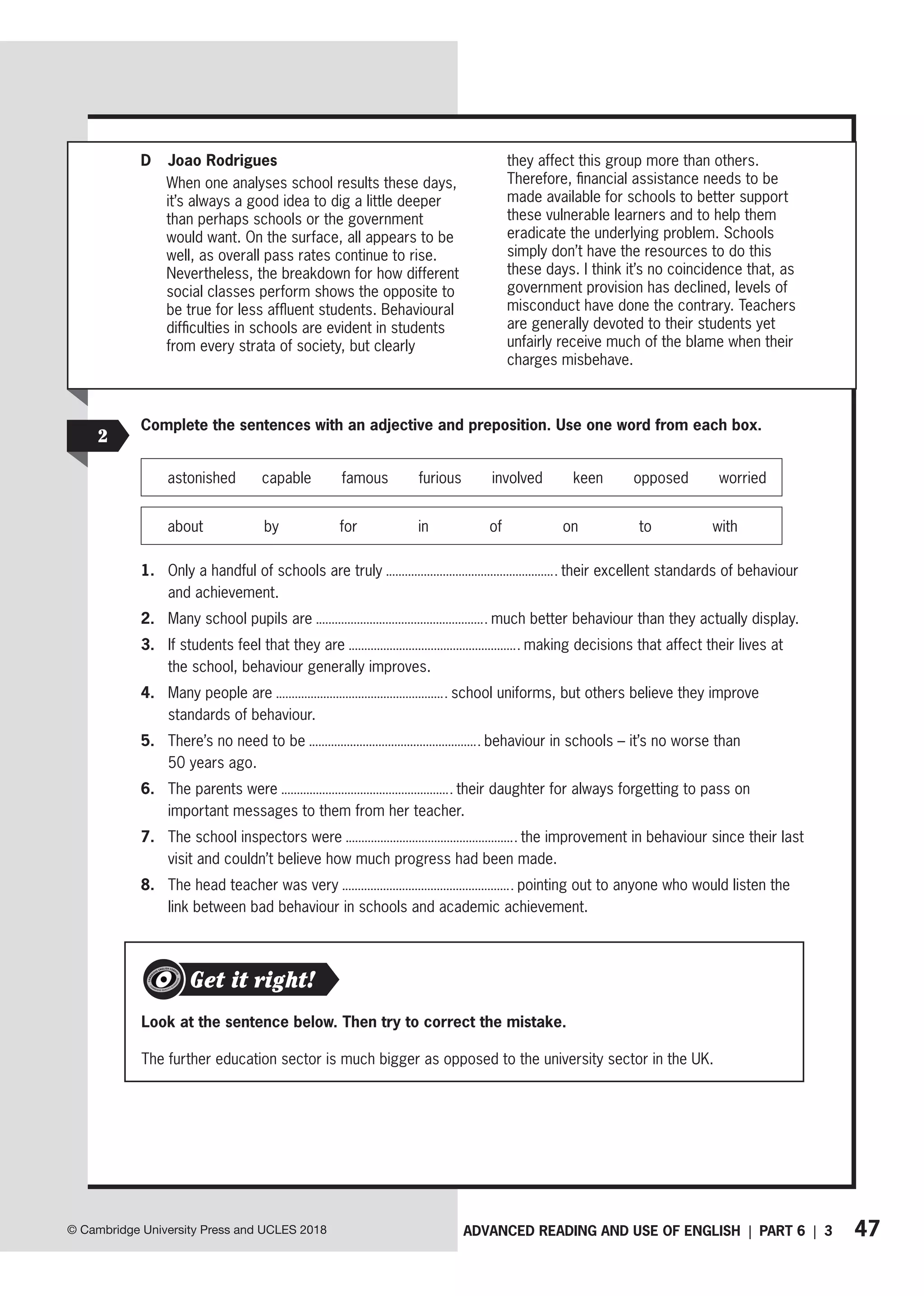 47
ADVANCED READING AND USE OF ENGLISH | PART 6 | 3
© Cambridge University Press and UCLES 2018
2
Complete the sentences with an adjective and preposition. Use one word from each box.
astonished capable famous furious involved keen opposed worried
about by for in of on to with
1. Only a handful of schools are truly their excellent standards of behaviour
and achievement.
2. Many school pupils are much better behaviour than they actually display.
3. If students feel that they are making decisions that affect their lives at
the school, behaviour generally improves.
4. Many people are school uniforms, but others believe they improve
standards of behaviour.
5. There’s no need to be behaviour in schools – it’s no worse than
50 years ago.
6. The parents were their daughter for always forgetting to pass on
important messages to them from her teacher.
7. The school inspectors were the improvement in behaviour since their last
visit and couldn’t believe how much progress had been made.
8. The head teacher was very pointing out to anyone who would listen the
link between bad behaviour in schools and academic achievement.
Look at the sentence below. Then try to correct the mistake.
The further education sector is much bigger as opposed to the university sector in the UK.
Get it right!
D Joao Rodrigues
When one analyses school results these days,
it’s always a good idea to dig a little deeper
than perhaps schools or the government
would want. On the surface, all appears to be
well, as overall pass rates continue to rise.
Nevertheless, the breakdown for how different
social classes perform shows the opposite to
be true for less affluent students. Behavioural
difficulties in schools are evident in students
from every strata of society, but clearly
they affect this group more than others.
Therefore, financial assistance needs to be
made available for schools to better support
these vulnerable learners and to help them
eradicate the underlying problem. Schools
simply don’t have the resources to do this
these days. I think it’s no coincidence that, as
government provision has declined, levels of
misconduct have done the contrary. Teachers
are generally devoted to their students yet
unfairly receive much of the blame when their
charges misbehave.
 