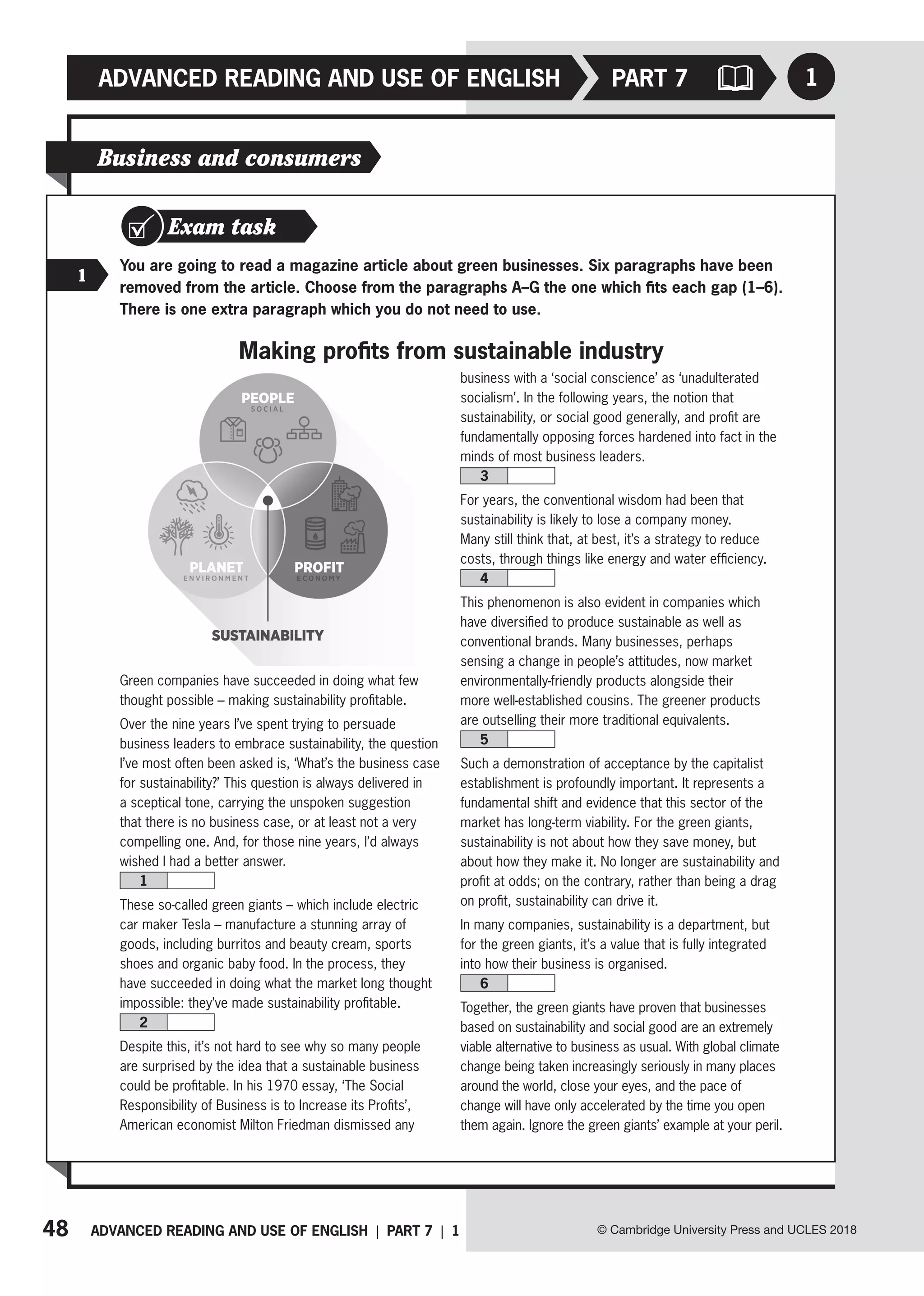 48 ADVANCED READING AND USE OF ENGLISH | PART 7 | 1
ADVANCED READING AND USE OF ENGLISH
© Cambridge University Press and UCLES 2018
1
PART 7
Business and consumers
Exam task
1
You are going to read a magazine article about green businesses. Six paragraphs have been
removed from the article. Choose from the paragraphs A–G the one which fits each gap (1–6).
There is one extra paragraph which you do not need to use.
Making profits from sustainable industry
Green companies have succeeded in doing what few
thought possible – making sustainability profitable.
Over the nine years I’ve spent trying to persuade
business leaders to embrace sustainability, the question
I’ve most often been asked is, ‘What’s the business case
for sustainability?’ This question is always delivered in
a sceptical tone, carrying the unspoken suggestion
that there is no business case, or at least not a very
compelling one. And, for those nine years, I’d always
wished I had a better answer.
1
These so-called green giants – which include electric
car maker Tesla – manufacture a stunning array of
goods, including burritos and beauty cream, sports
shoes and organic baby food. In the process, they
have succeeded in doing what the market long thought
impossible: they’ve made sustainability profitable.
2
Despite this, it’s not hard to see why so many people
are surprised by the idea that a sustainable business
could be profitable. In his 1970 essay, ‘The Social
Responsibility of Business is to Increase its Profits’,
American economist Milton Friedman dismissed any
business with a ‘social conscience’ as ‘unadulterated
socialism’. In the following years, the notion that
sustainability, or social good generally, and profit are
fundamentally opposing forces hardened into fact in the
minds of most business leaders.
3
For years, the conventional wisdom had been that
sustainability is likely to lose a company money.
Many still think that, at best, it’s a strategy to reduce
costs, through things like energy and water efficiency.
4
This phenomenon is also evident in companies which
have diversified to produce sustainable as well as
conventional brands. Many businesses, perhaps
sensing a change in people’s attitudes, now market
environmentally-friendly products alongside their
more well-established cousins. The greener products
are outselling their more traditional equivalents.
5
Such a demonstration of acceptance by the capitalist
establishment is profoundly important. It represents a
fundamental shift and evidence that this sector of the
market has long-term viability. For the green giants,
sustainability is not about how they save money, but
about how they make it. No longer are sustainability and
profit at odds; on the contrary, rather than being a drag
on profit, sustainability can drive it.
In many companies, sustainability is a department, but
for the green giants, it’s a value that is fully integrated
into how their business is organised.
6
Together, the green giants have proven that businesses
based on sustainability and social good are an extremely
viable alternative to business as usual. With global climate
change being taken increasingly seriously in many places
around the world, close your eyes, and the pace of
change will have only accelerated by the time you open
them again. Ignore the green giants’ example at your peril.
 
