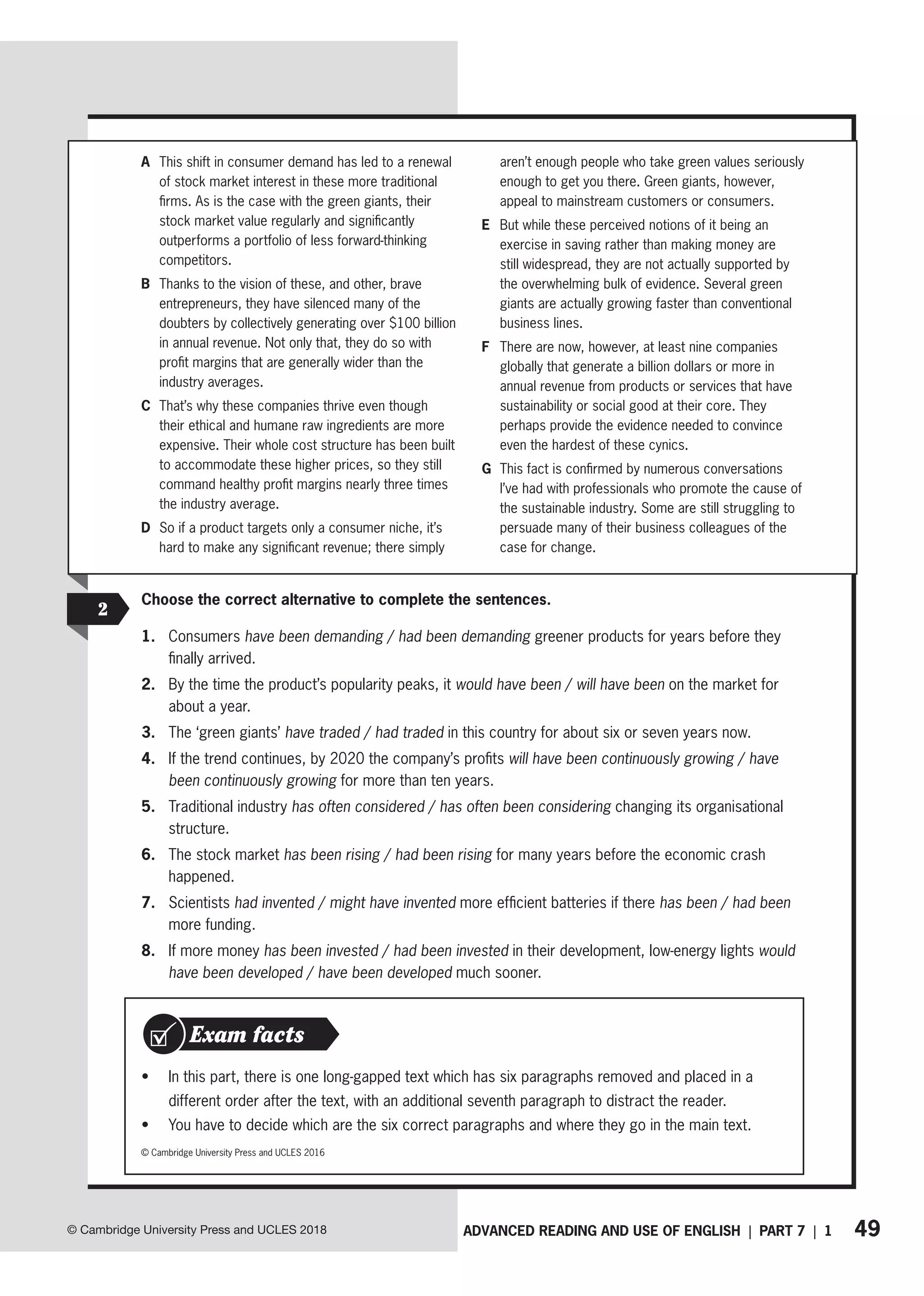 49
ADVANCED READING AND USE OF ENGLISH | PART 7 | 1
© Cambridge University Press and UCLES 2018
A This shift in consumer demand has led to a renewal
of stock market interest in these more traditional
firms. As is the case with the green giants, their
stock market value regularly and significantly
outperforms a portfolio of less forward-thinking
competitors.
B Thanks to the vision of these, and other, brave
entrepreneurs, they have silenced many of the
doubters by collectively generating over $100 billion
in annual revenue. Not only that, they do so with
profit margins that are generally wider than the
industry averages.
C That’s why these companies thrive even though
their ethical and humane raw ingredients are more
expensive. Their whole cost structure has been built
to accommodate these higher prices, so they still
command healthy profit margins nearly three times
the industry average.
D So if a product targets only a consumer niche, it’s
hard to make any significant revenue; there simply
aren’t enough people who take green values seriously
enough to get you there. Green giants, however,
appeal to mainstream customers or consumers.
E But while these perceived notions of it being an
exercise in saving rather than making money are
still widespread, they are not actually supported by
the overwhelming bulk of evidence. Several green
giants are actually growing faster than conventional
business lines.
F There are now, however, at least nine companies
globally that generate a billion dollars or more in
annual revenue from products or services that have
sustainability or social good at their core. They
perhaps provide the evidence needed to convince
even the hardest of these cynics.
G This fact is confirmed by numerous conversations
I’ve had with professionals who promote the cause of
the sustainable industry. Some are still struggling to
persuade many of their business colleagues of the
case for change.
2
Choose the correct alternative to complete the sentences.
1. Consumers have been demanding / had been demanding greener products for years before they
finally arrived.
2. By the time the product’s popularity peaks, it would have been / will have been on the market for
about a year.
3. The ‘green giants’ have traded / had traded in this country for about six or seven years now.
4. If the trend continues, by 2020 the company’s profits will have been continuously growing / have
been continuously growing for more than ten years.
5. Traditional industry has often considered / has often been considering changing its organisational
structure.
6. The stock market has been rising / had been rising for many years before the economic crash
happened.
7. Scientists had invented / might have invented more efficient batteries if there has been / had been
more funding.
8. If more money has been invested / had been invested in their development, low-energy lights would
have been developed / have been developed much sooner.
• In this part, there is one long-gapped text which has six paragraphs removed and placed in a
different order after the text, with an additional seventh paragraph to distract the reader.
• You have to decide which are the six correct paragraphs and where they go in the main text.
Exam facts
© Cambridge University Press and UCLES 2016
 