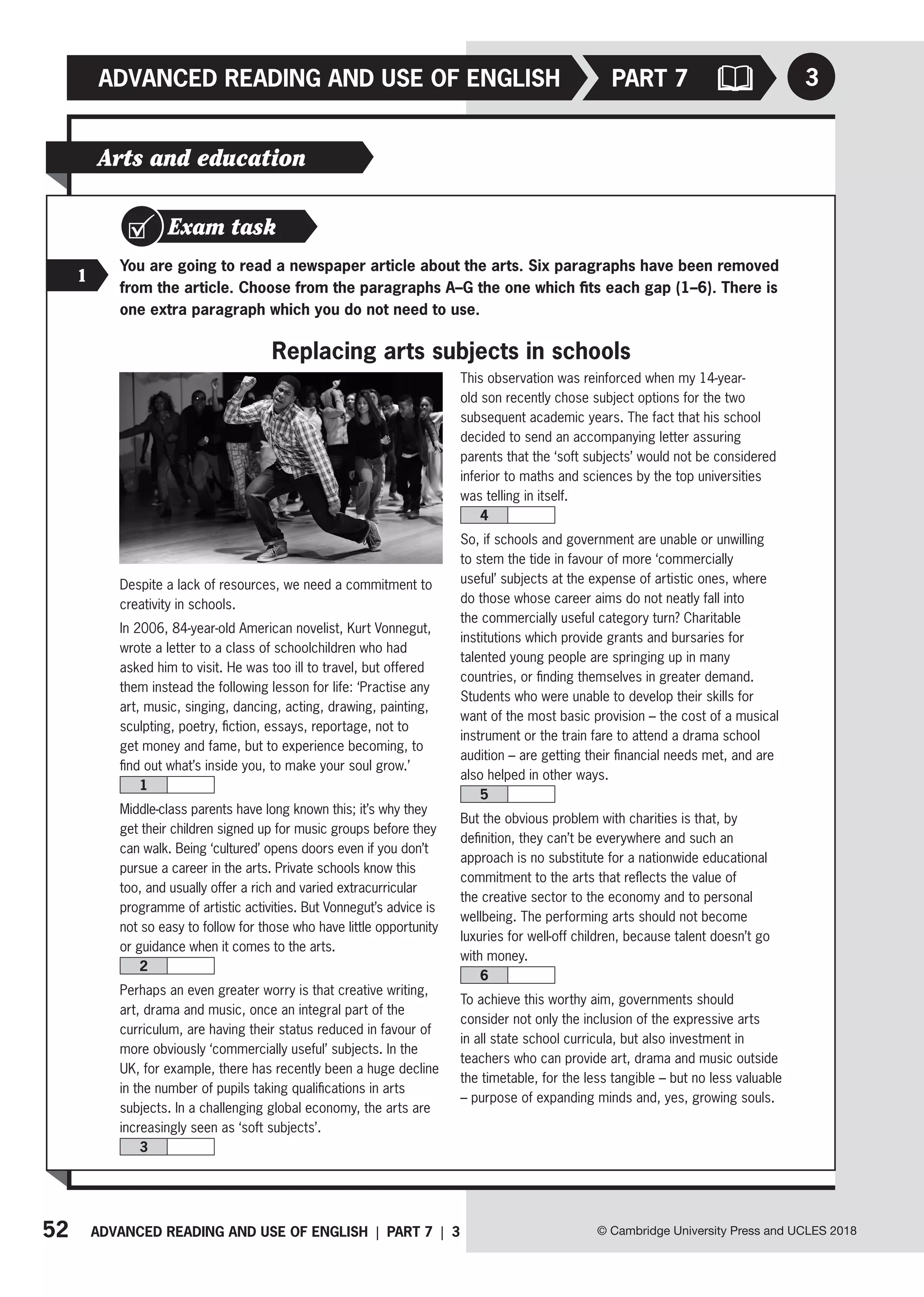 52 ADVANCED READING AND USE OF ENGLISH | PART 7 | 3
ADVANCED READING AND USE OF ENGLISH
© Cambridge University Press and UCLES 2018
3
PART 7
Exam task
1
You are going to read a newspaper article about the arts. Six paragraphs have been removed
from the article. Choose from the paragraphs A–G the one which fits each gap (1–6). There is
one extra paragraph which you do not need to use.
Replacing arts subjects in schools
Arts and education
Despite a lack of resources, we need a commitment to
creativity in schools.
In 2006, 84-year-old American novelist, Kurt Vonnegut,
wrote a letter to a class of schoolchildren who had
asked him to visit. He was too ill to travel, but offered
them instead the following lesson for life: ‘Practise any
art, music, singing, dancing, acting, drawing, painting,
sculpting, poetry, fiction, essays, reportage, not to
get money and fame, but to experience becoming, to
find out what’s inside you, to make your soul grow.’
1
Middle-class parents have long known this; it’s why they
get their children signed up for music groups before they
can walk. Being ‘cultured’ opens doors even if you don’t
pursue a career in the arts. Private schools know this
too, and usually offer a rich and varied extracurricular
programme of artistic activities. But Vonnegut’s advice is
not so easy to follow for those who have little opportunity
or guidance when it comes to the arts.
2
Perhaps an even greater worry is that creative writing,
art, drama and music, once an integral part of the
curriculum, are having their status reduced in favour of
more obviously ‘commercially useful’ subjects. In the
UK, for example, there has recently been a huge decline
in the number of pupils taking qualifications in arts
subjects. In a challenging global economy, the arts are
increasingly seen as ‘soft subjects’.
3
This observation was reinforced when my 14-year-
old son recently chose subject options for the two
subsequent academic years. The fact that his school
decided to send an accompanying letter assuring
parents that the ‘soft subjects’ would not be considered
inferior to maths and sciences by the top universities
was telling in itself.
4
So, if schools and government are unable or unwilling
to stem the tide in favour of more ‘commercially
useful’ subjects at the expense of artistic ones, where
do those whose career aims do not neatly fall into
the commercially useful category turn? Charitable
institutions which provide grants and bursaries for
talented young people are springing up in many
countries, or finding themselves in greater demand.
Students who were unable to develop their skills for
want of the most basic provision – the cost of a musical
instrument or the train fare to attend a drama school
audition – are getting their financial needs met, and are
also helped in other ways.
5
But the obvious problem with charities is that, by
definition, they can’t be everywhere and such an
approach is no substitute for a nationwide educational
commitment to the arts that reflects the value of
the creative sector to the economy and to personal
wellbeing. The performing arts should not become
luxuries for well-off children, because talent doesn’t go
with money.
6
To achieve this worthy aim, governments should
consider not only the inclusion of the expressive arts
in all state school curricula, but also investment in
teachers who can provide art, drama and music outside
the timetable, for the less tangible – but no less valuable
– purpose of expanding minds and, yes, growing souls.
 