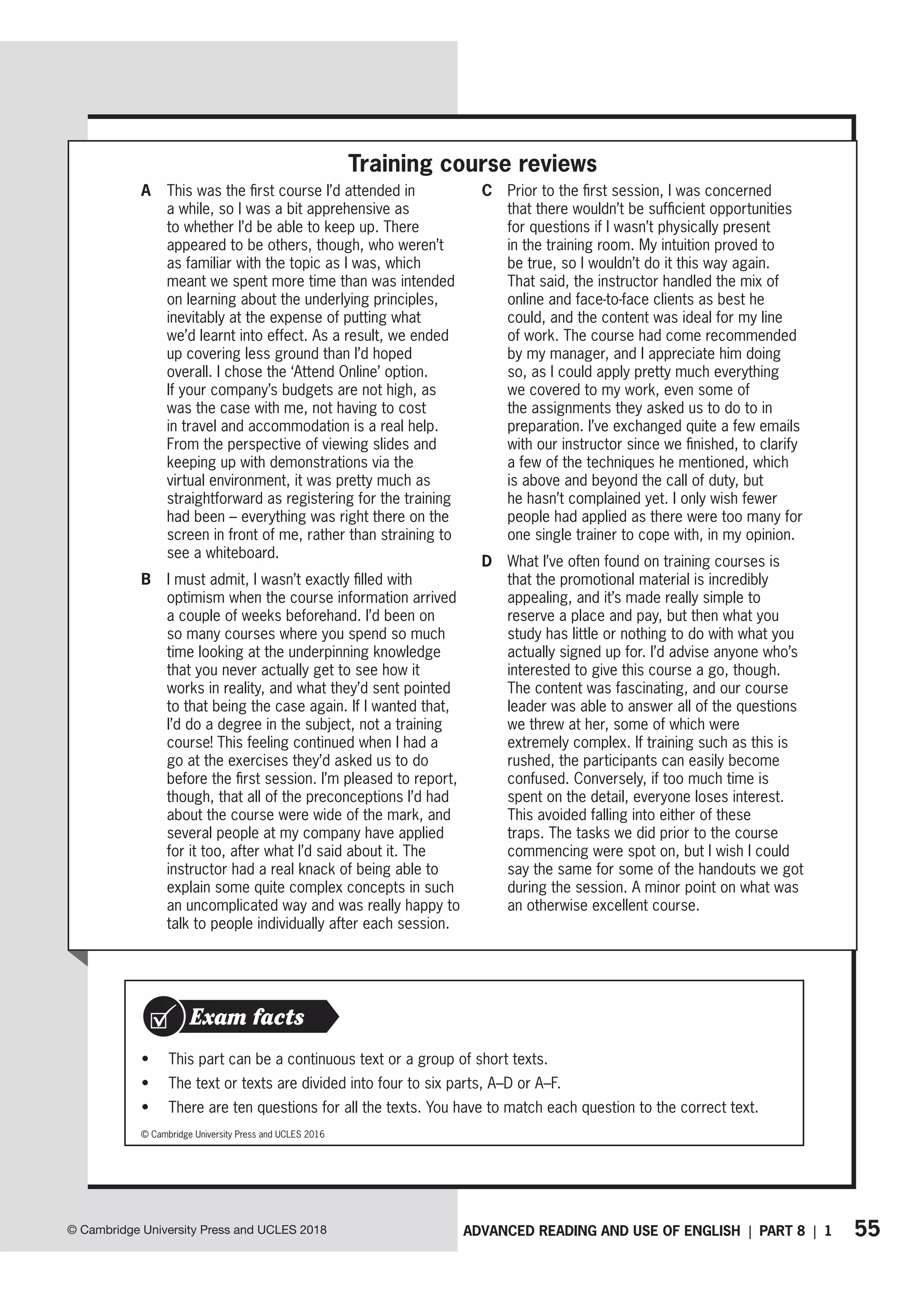55
ADVANCED READING AND USE OF ENGLISH | PART 8 | 1
© Cambridge University Press and UCLES 2018
A This was the first course I’d attended in
a while, so I was a bit apprehensive as
to whether I’d be able to keep up. There
appeared to be others, though, who weren’t
as familiar with the topic as I was, which
meant we spent more time than was intended
on learning about the underlying principles,
inevitably at the expense of putting what
we’d learnt into effect. As a result, we ended
up covering less ground than I’d hoped
overall. I chose the ‘Attend Online’ option.
If your company’s budgets are not high, as
was the case with me, not having to cost
in travel and accommodation is a real help.
From the perspective of viewing slides and
keeping up with demonstrations via the
virtual environment, it was pretty much as
straightforward as registering for the training
had been – everything was right there on the
screen in front of me, rather than straining to
see a whiteboard.
B I must admit, I wasn’t exactly filled with
optimism when the course information arrived
a couple of weeks beforehand. I’d been on
so many courses where you spend so much
time looking at the underpinning knowledge
that you never actually get to see how it
works in reality, and what they’d sent pointed
to that being the case again. If I wanted that,
I’d do a degree in the subject, not a training
course! This feeling continued when I had a
go at the exercises they’d asked us to do
before the first session. I’m pleased to report,
though, that all of the preconceptions I’d had
about the course were wide of the mark, and
several people at my company have applied
for it too, after what I’d said about it. The
instructor had a real knack of being able to
explain some quite complex concepts in such
an uncomplicated way and was really happy to
talk to people individually after each session.
C Prior to the first session, I was concerned
that there wouldn’t be sufficient opportunities
for questions if I wasn’t physically present
in the training room. My intuition proved to
be true, so I wouldn’t do it this way again.
That said, the instructor handled the mix of
online and face-to-face clients as best he
could, and the content was ideal for my line
of work. The course had come recommended
by my manager, and I appreciate him doing
so, as I could apply pretty much everything
we covered to my work, even some of
the assignments they asked us to do to in
preparation. I’ve exchanged quite a few emails
with our instructor since we finished, to clarify
a few of the techniques he mentioned, which
is above and beyond the call of duty, but
he hasn’t complained yet. I only wish fewer
people had applied as there were too many for
one single trainer to cope with, in my opinion.
D What I’ve often found on training courses is
that the promotional material is incredibly
appealing, and it’s made really simple to
reserve a place and pay, but then what you
study has little or nothing to do with what you
actually signed up for. I’d advise anyone who’s
interested to give this course a go, though.
The content was fascinating, and our course
leader was able to answer all of the questions
we threw at her, some of which were
extremely complex. If training such as this is
rushed, the participants can easily become
confused. Conversely, if too much time is
spent on the detail, everyone loses interest.
This avoided falling into either of these
traps. The tasks we did prior to the course
commencing were spot on, but I wish I could
say the same for some of the handouts we got
during the session. A minor point on what was
an otherwise excellent course.
© Cambridge University Press and UCLES 2016
• This part can be a continuous text or a group of short texts.
• The text or texts are divided into four to six parts, A–D or A–F.
• There are ten questions for all the texts. You have to match each question to the correct text.
Exam facts
Training course reviews
 