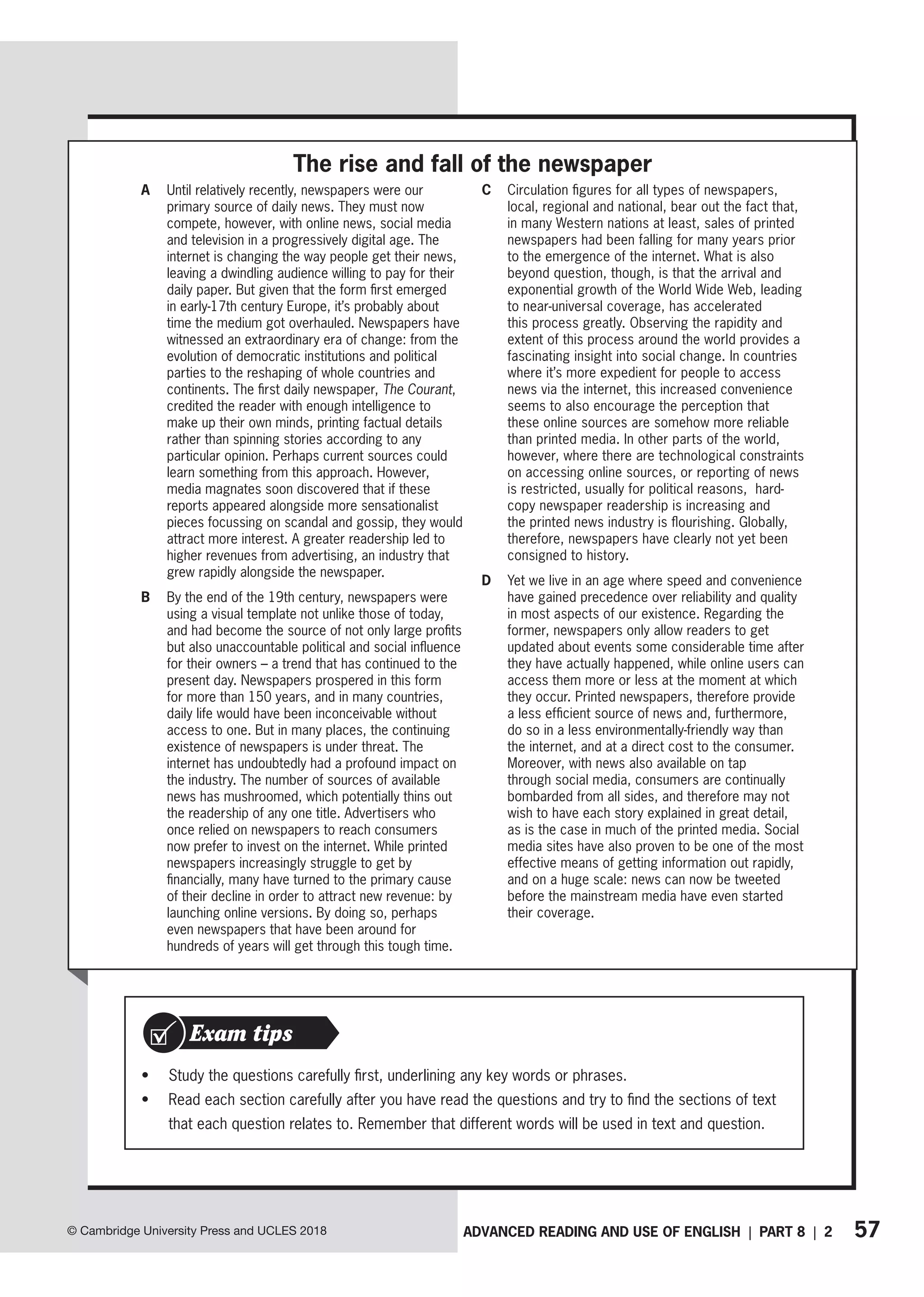 57
ADVANCED READING AND USE OF ENGLISH | PART 8 | 2
© Cambridge University Press and UCLES 2018
A Until relatively recently, newspapers were our
primary source of daily news. They must now
compete, however, with online news, social media
and television in a progressively digital age. The
internet is changing the way people get their news,
leaving a dwindling audience willing to pay for their
daily paper. But given that the form first emerged
in early-17th century Europe, it’s probably about
time the medium got overhauled. Newspapers have
witnessed an extraordinary era of change: from the
evolution of democratic institutions and political
parties to the reshaping of whole countries and
continents. The first daily newspaper, The Courant,
credited the reader with enough intelligence to
make up their own minds, printing factual details
rather than spinning stories according to any
particular opinion. Perhaps current sources could
learn something from this approach. However,
media magnates soon discovered that if these
reports appeared alongside more sensationalist
pieces focussing on scandal and gossip, they would
attract more interest. A greater readership led to
higher revenues from advertising, an industry that
grew rapidly alongside the newspaper.
B By the end of the 19th century, newspapers were
using a visual template not unlike those of today,
and had become the source of not only large profits
but also unaccountable political and social influence
for their owners – a trend that has continued to the
present day. Newspapers prospered in this form
for more than 150 years, and in many countries,
daily life would have been inconceivable without
access to one. But in many places, the continuing
existence of newspapers is under threat. The
internet has undoubtedly had a profound impact on
the industry. The number of sources of available
news has mushroomed, which potentially thins out
the readership of any one title. Advertisers who
once relied on newspapers to reach consumers
now prefer to invest on the internet. While printed
newspapers increasingly struggle to get by
financially, many have turned to the primary cause
of their decline in order to attract new revenue: by
launching online versions. By doing so, perhaps
even newspapers that have been around for
hundreds of years will get through this tough time.
C Circulation figures for all types of newspapers,
local, regional and national, bear out the fact that,
in many Western nations at least, sales of printed
newspapers had been falling for many years prior
to the emergence of the internet. What is also
beyond question, though, is that the arrival and
exponential growth of the World Wide Web, leading
to near-universal coverage, has accelerated
this process greatly. Observing the rapidity and
extent of this process around the world provides a
fascinating insight into social change. In countries
where it’s more expedient for people to access
news via the internet, this increased convenience
seems to also encourage the perception that
these online sources are somehow more reliable
than printed media. In other parts of the world,
however, where there are technological constraints
on accessing online sources, or reporting of news
is restricted, usually for political reasons, hard-
copy newspaper readership is increasing and
the printed news industry is flourishing. Globally,
therefore, newspapers have clearly not yet been
consigned to history.
D Yet we live in an age where speed and convenience
have gained precedence over reliability and quality
in most aspects of our existence. Regarding the
former, newspapers only allow readers to get
updated about events some considerable time after
they have actually happened, while online users can
access them more or less at the moment at which
they occur. Printed newspapers, therefore provide
a less efficient source of news and, furthermore,
do so in a less environmentally-friendly way than
the internet, and at a direct cost to the consumer.
Moreover, with news also available on tap
through social media, consumers are continually
bombarded from all sides, and therefore may not
wish to have each story explained in great detail,
as is the case in much of the printed media. Social
media sites have also proven to be one of the most
effective means of getting information out rapidly,
and on a huge scale: news can now be tweeted
before the mainstream media have even started
their coverage.
The rise and fall of the newspaper
• Study the questions carefully first, underlining any key words or phrases.
• Read each section carefully after you have read the questions and try to find the sections of text
that each question relates to. Remember that different words will be used in text and question.
Exam tips
 