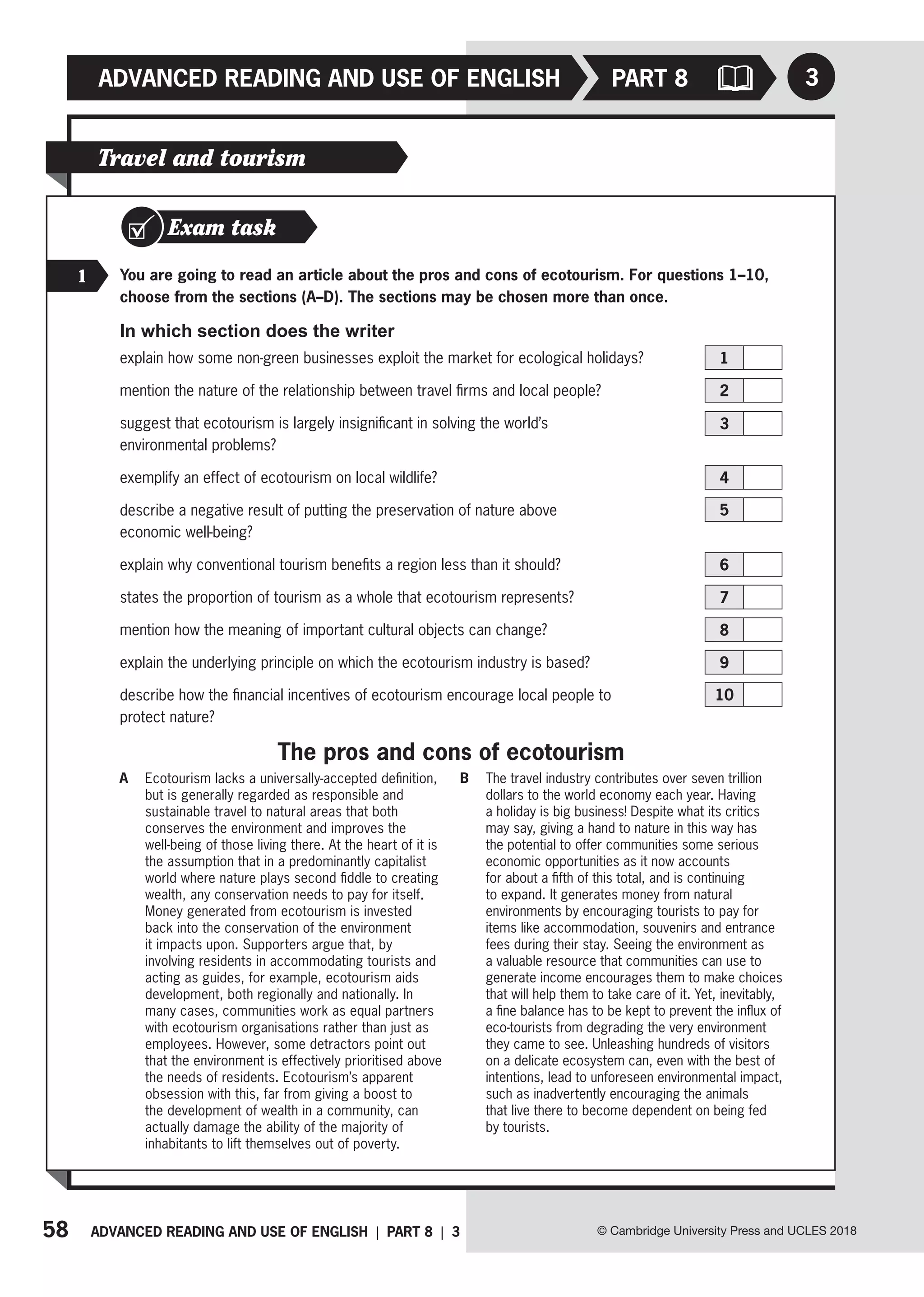 58 ADVANCED READING AND USE OF ENGLISH | PART 8 | 3
ADVANCED READING AND USE OF ENGLISH
© Cambridge University Press and UCLES 2018
PART 8 3
Travel and tourism
Exam task
1 You are going to read an article about the pros and cons of ecotourism. For questions 1–10,
choose from the sections (A–D). The sections may be chosen more than once.
In which section does the writer
explain how some non-green businesses exploit the market for ecological holidays? 1
mention the nature of the relationship between travel firms and local people?  2
suggest that ecotourism is largely insignificant in solving the world’s
environmental problems? 
3
exemplify an effect of ecotourism on local wildlife?  4
describe a negative result of putting the preservation of nature above
economic well-being? 
5
explain why conventional tourism benefits a region less than it should?  6
states the proportion of tourism as a whole that ecotourism represents?  7
mention how the meaning of important cultural objects can change?  8
explain the underlying principle on which the ecotourism industry is based?  9
describe how the financial incentives of ecotourism encourage local people to
protect nature? 
10
A Ecotourism lacks a universally-accepted definition,
but is generally regarded as responsible and
sustainable travel to natural areas that both
conserves the environment and improves the
well-being of those living there. At the heart of it is
the assumption that in a predominantly capitalist
world where nature plays second fiddle to creating
wealth, any conservation needs to pay for itself.
Money generated from ecotourism is invested
back into the conservation of the environment
it impacts upon. Supporters argue that, by
involving residents in accommodating tourists and
acting as guides, for example, ecotourism aids
development, both regionally and nationally. In
many cases, communities work as equal partners
with ecotourism organisations rather than just as
employees. However, some detractors point out
that the environment is effectively prioritised above
the needs of residents. Ecotourism’s apparent
obsession with this, far from giving a boost to
the development of wealth in a community, can
actually damage the ability of the majority of
inhabitants to lift themselves out of poverty.
B The travel industry contributes over seven trillion
dollars to the world economy each year. Having
a holiday is big business! Despite what its critics
may say, giving a hand to nature in this way has
the potential to offer communities some serious
economic opportunities as it now accounts
for about a fifth of this total, and is continuing
to expand. It generates money from natural
environments by encouraging tourists to pay for
items like accommodation, souvenirs and entrance
fees during their stay. Seeing the environment as
a valuable resource that communities can use to
generate income encourages them to make choices
that will help them to take care of it. Yet, inevitably,
a fine balance has to be kept to prevent the influx of
eco-tourists from degrading the very environment
they came to see. Unleashing hundreds of visitors
on a delicate ecosystem can, even with the best of
intentions, lead to unforeseen environmental impact,
such as inadvertently encouraging the animals
that live there to become dependent on being fed
by tourists.
The pros and cons of ecotourism
 