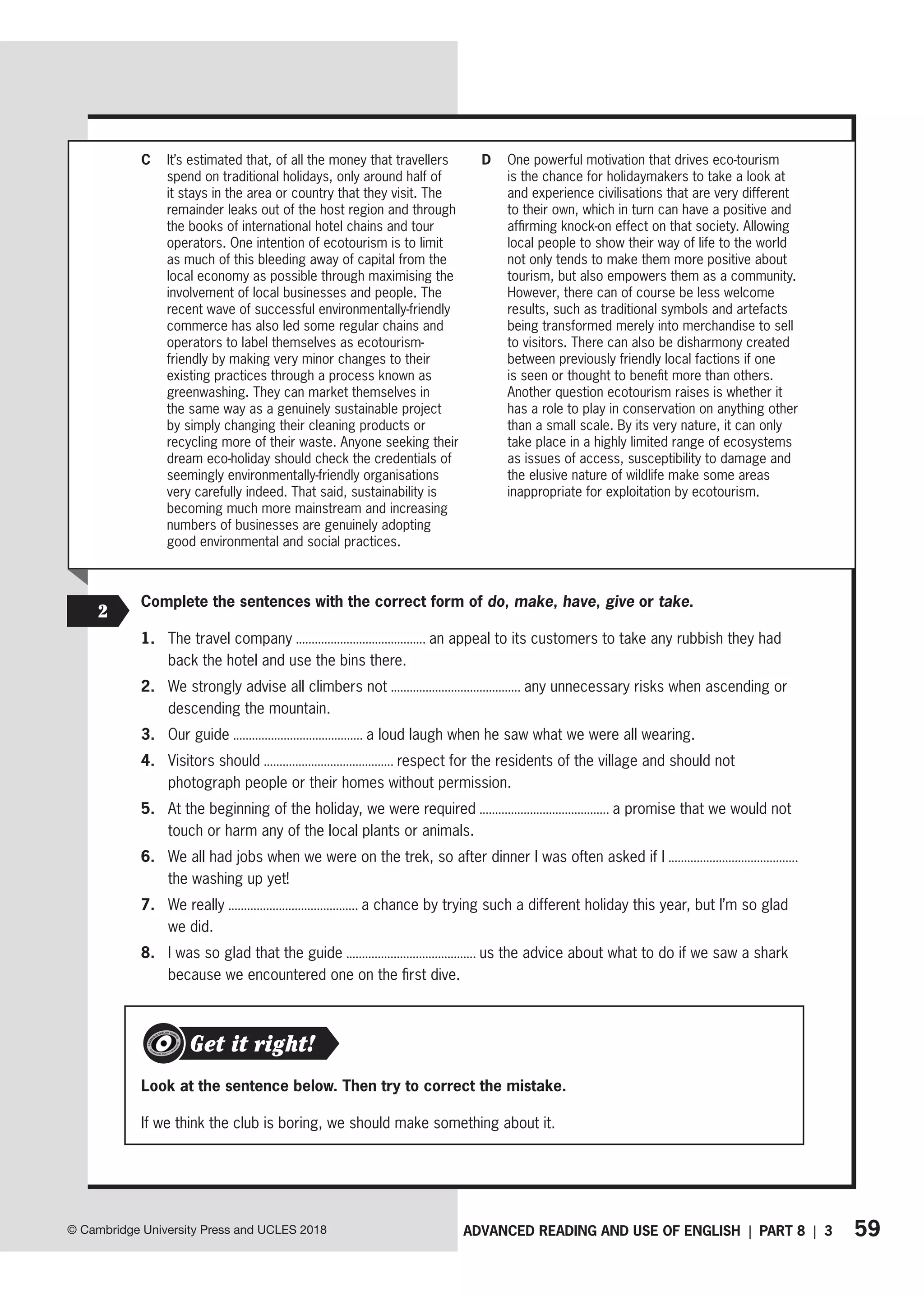 59
ADVANCED READING AND USE OF ENGLISH | PART 8 | 3
© Cambridge University Press and UCLES 2018
C It’s estimated that, of all the money that travellers
spend on traditional holidays, only around half of
it stays in the area or country that they visit. The
remainder leaks out of the host region and through
the books of international hotel chains and tour
operators. One intention of ecotourism is to limit
as much of this bleeding away of capital from the
local economy as possible through maximising the
involvement of local businesses and people. The
recent wave of successful environmentally-friendly
commerce has also led some regular chains and
operators to label themselves as ecotourism-
friendly by making very minor changes to their
existing practices through a process known as
greenwashing. They can market themselves in
the same way as a genuinely sustainable project
by simply changing their cleaning products or
recycling more of their waste. Anyone seeking their
dream eco-holiday should check the credentials of
seemingly environmentally-friendly organisations
very carefully indeed. That said, sustainability is
becoming much more mainstream and increasing
numbers of businesses are genuinely adopting
good environmental and social practices.
D One powerful motivation that drives eco-tourism
is the chance for holidaymakers to take a look at
and experience civilisations that are very different
to their own, which in turn can have a positive and
affirming knock-on effect on that society. Allowing
local people to show their way of life to the world
not only tends to make them more positive about
tourism, but also empowers them as a community.
However, there can of course be less welcome
results, such as traditional symbols and artefacts
being transformed merely into merchandise to sell
to visitors. There can also be disharmony created
between previously friendly local factions if one
is seen or thought to benefit more than others.
Another question ecotourism raises is whether it
has a role to play in conservation on anything other
than a small scale. By its very nature, it can only
take place in a highly limited range of ecosystems
as issues of access, susceptibility to damage and
the elusive nature of wildlife make some areas
inappropriate for exploitation by ecotourism.
2
Complete the sentences with the correct form of do, make, have, give or take.
1. The travel company an appeal to its customers to take any rubbish they had
back the hotel and use the bins there.
2. We strongly advise all climbers not any unnecessary risks when ascending or
descending the mountain.
3. Our guide a loud laugh when he saw what we were all wearing.
4. Visitors should respect for the residents of the village and should not
photograph people or their homes without permission.
5. At the beginning of the holiday, we were required a promise that we would not
touch or harm any of the local plants or animals.
6. We all had jobs when we were on the trek, so after dinner I was often asked if I
the washing up yet!
7. We really a chance by trying such a different holiday this year, but I’m so glad
we did.
8. I was so glad that the guide us the advice about what to do if we saw a shark
because we encountered one on the first dive.
Look at the sentence below. Then try to correct the mistake.
If we think the club is boring, we should make something about it.
Get it right!
 