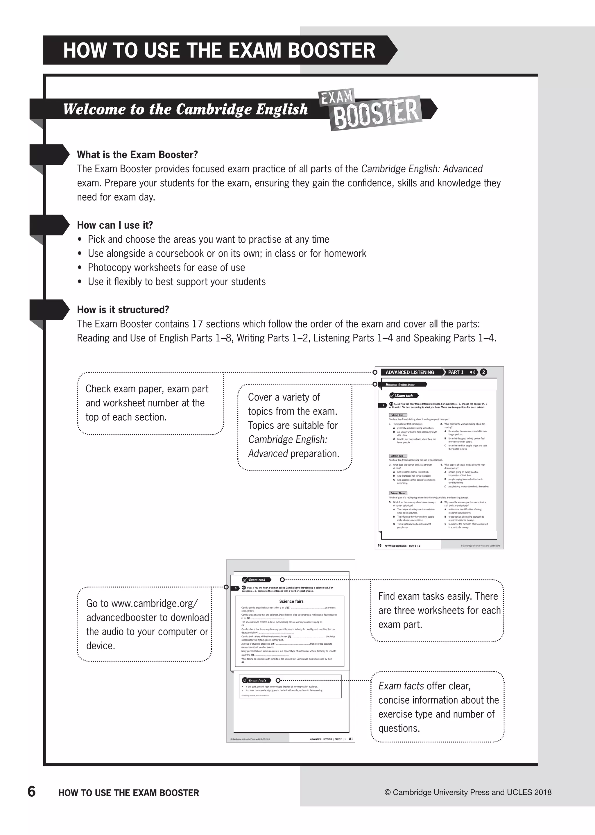 6 © Cambridge University Press and UCLES 2018
HOW TO USE THE EXAM BOOSTER
HOW TO USE THE EXAM BOOSTER
Welcome to the Cambridge English
76 ADVANCED LISTENING | PART 1 | 2
ADVANCED LISTENING PART 1
© Cambridge University Press and UCLES 2018
2
Extract One
You hear two friends talking about travelling on public transport.
1. They both say that commuters
A generally avoid interacting with others.
B are usually willing to help passengers with
difficulties.
C tend to feel more relaxed when there are
fewer people.
2. What point is the woman making about the
seating?
A It can often become uncomfortable over
longer periods.
B It can be designed to help people feel
more secure with others.
C It can be hard for people to get the seat
they prefer to sit in.
Extract Two
You hear two friends discussing the use of social media.
3. What does the woman think is a strength
of hers?
A She responds calmly to criticism.
B She expresses her views fearlessly.
C She assesses other people’s comments
accurately.
4. What aspect of social media does the man
disapprove of?
A people giving an overly positive
impression of their lives
B people paying too much attention to
unreliable news
C people trying to draw attention to themselves
Extract Three
You hear part of a radio programme in which two journalists are discussing surveys.
5. What does the man say about some surveys
of human behaviour?
A The sample size they use is usually too
small to be accurate.
B The influence they have on how people
make choices is excessive.
C The results rely too heavily on what
people say.
6. Why does the woman give the example of a
soft drinks manufacturer?
A to illustrate the difficulties of doing
research using surveys
B to support an alternative approach to
research based on surveys
C to criticise the methods of research used
in a particular survey
Human behaviour
Exam task
Track 2 You will hear three different extracts. For questions 1–6, choose the answer (A, B
or C) which fits best according to what you hear. There are two questions for each extract.
1
81
ADVANCED LISTENING | PART 2 | 1
© Cambridge University Press and UCLES 2018
• In this part, you will hear a monologue directed at a non-specialist audience.
• You have to complete eight gaps in the text with words you hear in the recording.
Exam facts
© Cambridge University Press and UCLES 2016
3
Exam task
For Track 4 You will hear a woman called Camilla Doyle introducing a science fair. For
questions 1–8, complete the sentences with a word or short phrase.
Science fairs
Camilla admits that she has seen rather a lot of (1) at previous
science fairs.
Camilla was amazed that one scientist, David Nelson, tried to construct a mini nuclear fusion reactor
in his (2) .
The scientists who created a diesel hybrid racing car are working on redeveloping its
(3) .
Camilla claims that there may be many possible uses in industry for Joe Higson’s machine that can
detect certain (4) .
Camilla thinks there will be developments in new (5) that helps
spacecraft avoid hitting objects in their path.
A group of students produced a (6) that recorded accurate
measurements of weather events.
Many journalists have shown an interest in a special type of underwater vehicle that may be used to
study the (7) .
While talking to scientists with exhibits at the science fair, Camilla was most impressed by their
(8) .
What is the Exam Booster?
The Exam Booster provides focused exam practice of all parts of the Cambridge English: Advanced
exam. Prepare your students for the exam, ensuring they gain the confidence, skills and knowledge they
need for exam day.
How can I use it?
• Pick and choose the areas you want to practise at any time
• Use alongside a coursebook or on its own; in class or for homework
• Photocopy worksheets for ease of use
• Use it flexibly to best support your students
How is it structured?
The Exam Booster contains 17 sections which follow the order of the exam and cover all the parts:
Reading and Use of English Parts 1–8, Writing Parts 1–2, Listening Parts 1–4 and Speaking Parts 1–4.
Check exam paper, exam part
and worksheet number at the
top of each section.
Cover a variety of
topics from the exam.
Topics are suitable for
Cambridge English:
Advanced preparation.
Find exam tasks easily. There
are three worksheets for each
exam part.
Go to www.cambridge.org/
advancedbooster to download
the audio to your computer or
device.
Exam facts offer clear,
concise information about the
exercise type and number of
questions.
 