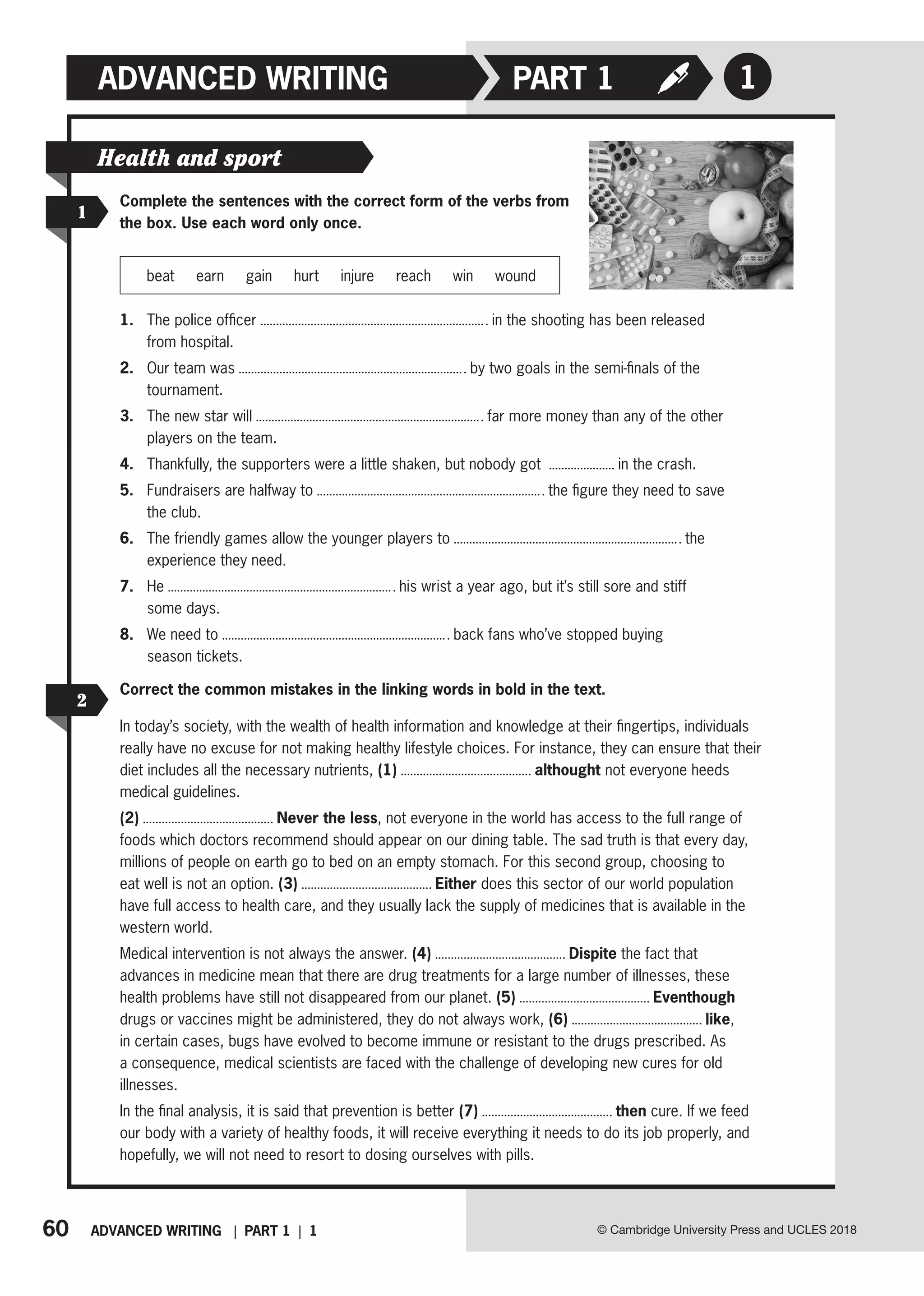 60 ADVANCED WRITING | PART 1 | 1 © Cambridge University Press and UCLES 2018
ADVANCED WRITING 1
PART 1
1
Health and sport
Complete the sentences with the correct form of the verbs from
the box. Use each word only once.
beat earn gain hurt injure reach win wound
1. The police officer in the shooting has been released
from hospital.
2. Our team was by two goals in the semi-finals of the
tournament.
3. The new star will far more money than any of the other
players on the team.
4. Thankfully, the supporters were a little shaken, but nobody got in the crash.
5. Fundraisers are halfway to the figure they need to save
the club.
6. The friendly games allow the younger players to the
experience they need.
7. He his wrist a year ago, but it’s still sore and stiff
some days.
8. We need to back fans who’ve stopped buying
season tickets.
2
Correct the common mistakes in the linking words in bold in the text.
In today’s society, with the wealth of health information and knowledge at their fingertips, individuals
really have no excuse for not making healthy lifestyle choices. For instance, they can ensure that their
diet includes all the necessary nutrients, (1) althought not everyone heeds
medical guidelines.
(2) Never the less, not everyone in the world has access to the full range of
foods which doctors recommend should appear on our dining table. The sad truth is that every day,
millions of people on earth go to bed on an empty stomach. For this second group, choosing to
eat well is not an option. (3) Either does this sector of our world population
have full access to health care, and they usually lack the supply of medicines that is available in the
western world.
Medical intervention is not always the answer. (4) Dispite the fact that
advances in medicine mean that there are drug treatments for a large number of illnesses, these
health problems have still not disappeared from our planet. (5) Eventhough
drugs or vaccines might be administered, they do not always work, (6) like,
in certain cases, bugs have evolved to become immune or resistant to the drugs prescribed. As
a consequence, medical scientists are faced with the challenge of developing new cures for old
illnesses.
In the final analysis, it is said that prevention is better (7) then cure. If we feed
our body with a variety of healthy foods, it will receive everything it needs to do its job properly, and
hopefully, we will not need to resort to dosing ourselves with pills.
 