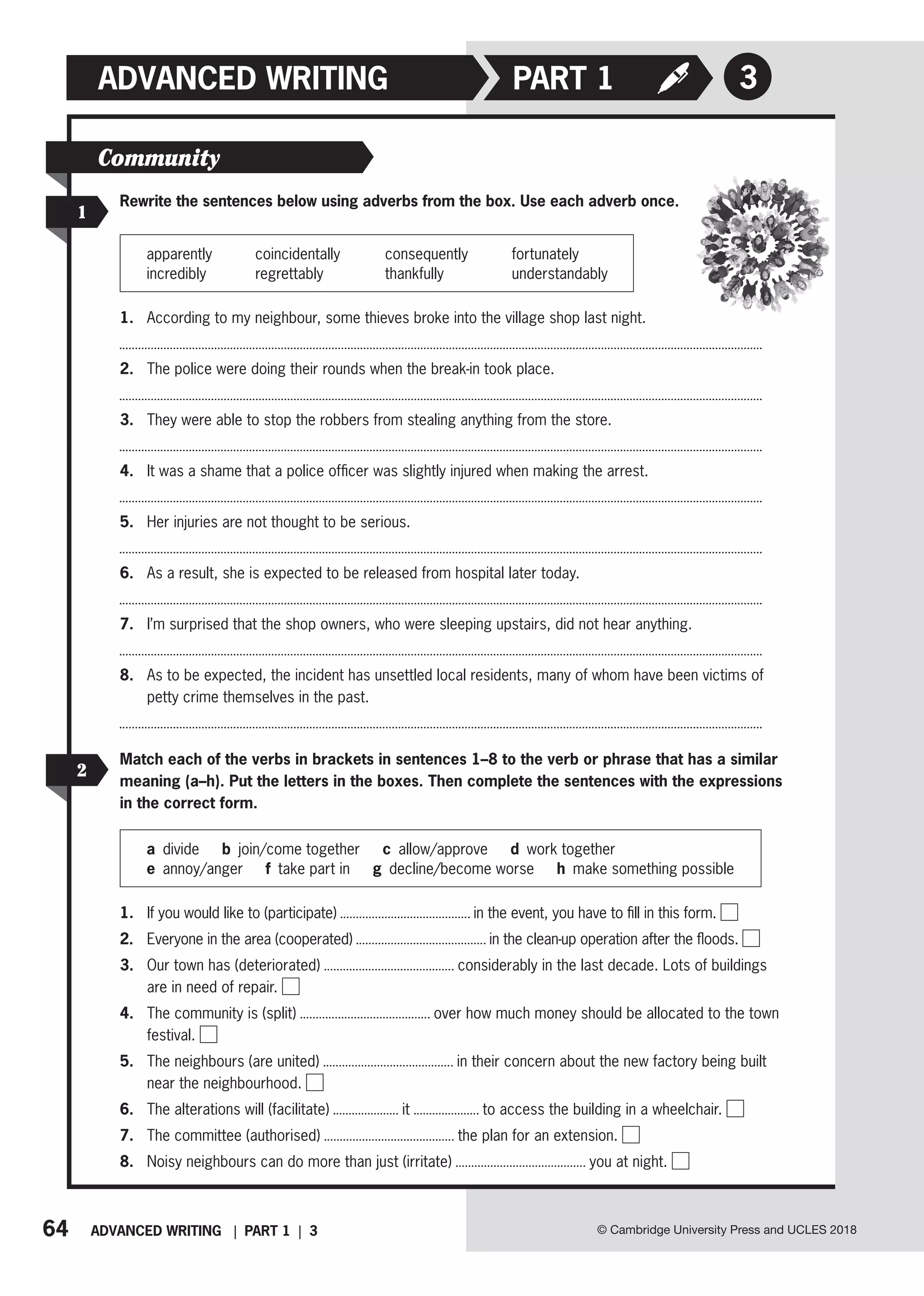 64 ADVANCED WRITING | PART 1 | 3 © Cambridge University Press and UCLES 2018
ADVANCED WRITING 3
PART 1
1
2
Rewrite the sentences below using adverbs from the box. Use each adverb once.
apparently coincidentally consequently fortunately
incredibly regrettably thankfully understandably
1. According to my neighbour, some thieves broke into the village shop last night.
2. The police were doing their rounds when the break-in took place.
3. They were able to stop the robbers from stealing anything from the store.
4. It was a shame that a police officer was slightly injured when making the arrest.
5. Her injuries are not thought to be serious.
6. As a result, she is expected to be released from hospital later today.
7. I’m surprised that the shop owners, who were sleeping upstairs, did not hear anything.
8. As to be expected, the incident has unsettled local residents, many of whom have been victims of
petty crime themselves in the past.
Match each of the verbs in brackets in sentences 1–8 to the verb or phrase that has a similar
meaning (a–h). Put the letters in the boxes. Then complete the sentences with the expressions
in the correct form.
a divide b join/come together c allow/approve d work together
e annoy/anger f take part in g decline/become worse h make something possible
1. If you would like to (participate) in the event, you have to fill in this form.
2. Everyone in the area (cooperated) in the clean-up operation after the floods.
3. Our town has (deteriorated) considerably in the last decade. Lots of buildings
are in need of repair.
4. The community is (split) over how much money should be allocated to the town
festival.
5. The neighbours (are united) in their concern about the new factory being built
near the neighbourhood.
6. The alterations will (facilitate) it to access the building in a wheelchair.
7. The committee (authorised) the plan for an extension.
8. Noisy neighbours can do more than just (irritate) you at night.
Community
 