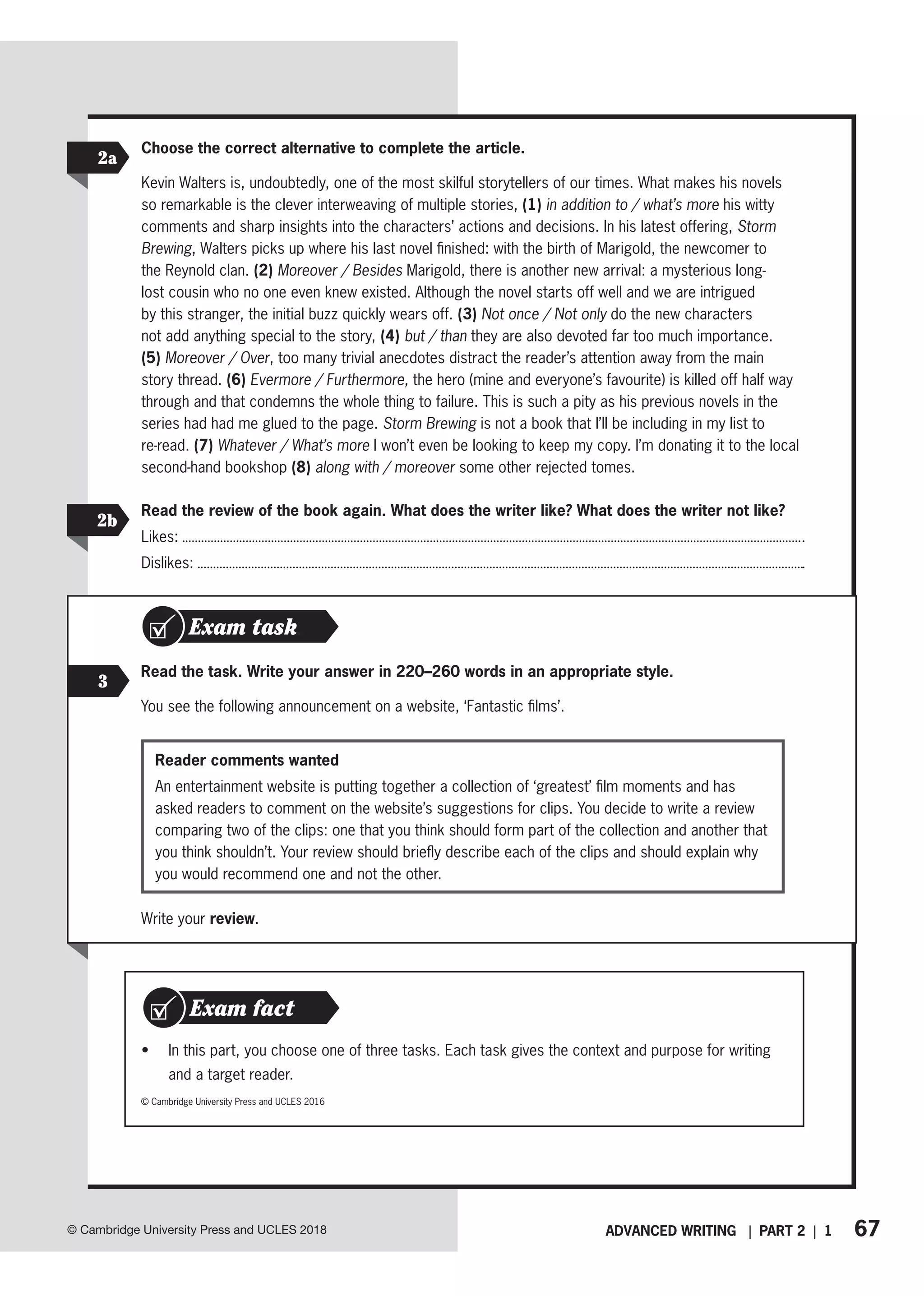 67
ADVANCED WRITING | PART 2 | 1
© Cambridge University Press and UCLES 2018
2a
2b
Choose the correct alternative to complete the article.
Kevin Walters is, undoubtedly, one of the most skilful storytellers of our times. What makes his novels
so remarkable is the clever interweaving of multiple stories, (1) in addition to / what’s more his witty
comments and sharp insights into the characters’ actions and decisions. In his latest offering, Storm
Brewing, Walters picks up where his last novel finished: with the birth of Marigold, the newcomer to
the Reynold clan. (2) Moreover / Besides Marigold, there is another new arrival: a mysterious long-
lost cousin who no one even knew existed. Although the novel starts off well and we are intrigued
by this stranger, the initial buzz quickly wears off. (3) Not once / Not only do the new characters
not add anything special to the story, (4) but / than they are also devoted far too much importance.
(5) Moreover / Over, too many trivial anecdotes distract the reader’s attention away from the main
story thread. (6) Evermore / Furthermore, the hero (mine and everyone’s favourite) is killed off half way
through and that condemns the whole thing to failure. This is such a pity as his previous novels in the
series had had me glued to the page. Storm Brewing is not a book that I’ll be including in my list to
re-read. (7) Whatever / What’s more I won’t even be looking to keep my copy. I’m donating it to the local
second-hand bookshop (8) along with / moreover some other rejected tomes.
Read the review of the book again. What does the writer like? What does the writer not like?
Likes:
Dislikes:
Exam task
3
Read the task. Write your answer in 220–260 words in an appropriate style.
You see the following announcement on a website, ‘Fantastic films’.
Reader comments wanted
An entertainment website is putting together a collection of ‘greatest’ film moments and has
asked readers to comment on the website’s suggestions for clips. You decide to write a review
comparing two of the clips: one that you think should form part of the collection and another that
you think shouldn’t. Your review should briefly describe each of the clips and should explain why
you would recommend one and not the other.
• In this part, you choose one of three tasks. Each task gives the context and purpose for writing
and a target reader.
Exam fact
© Cambridge University Press and UCLES 2016
Write your review.
 