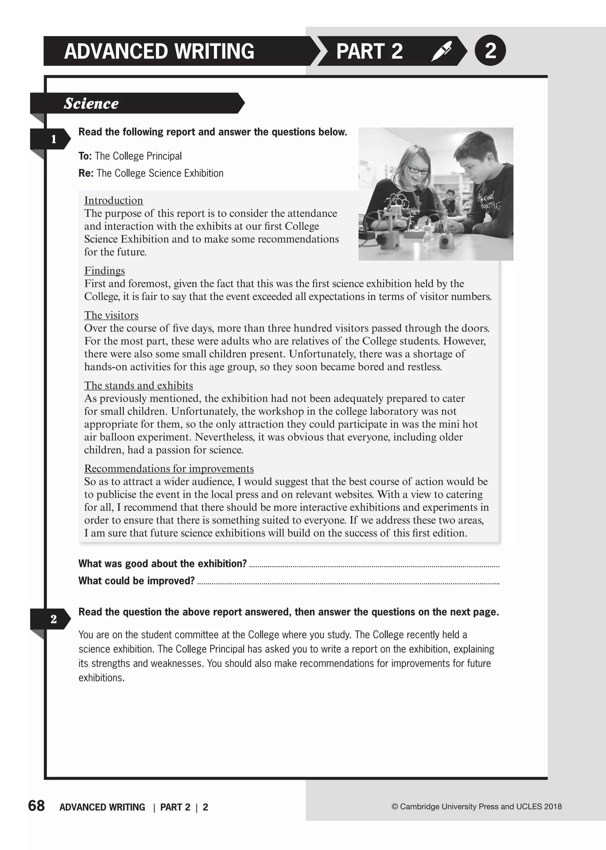68 ADVANCED WRITING | PART 2 | 2 © Cambridge University Press and UCLES 2018
ADVANCED WRITING PART 2 2
1
Science
Read the following report and answer the questions below.
To: The College Principal
Re: The College Science Exhibition
Introduction
The purpose of this report is to consider the attendance
and interaction with the exhibits at our first College
Science Exhibition and to make some recommendations
for the future.
Findings
First and foremost, given the fact that this was the first science exhibition held by the
College, it is fair to say that the event exceeded all expectations in terms of visitor numbers.
The visitors
Over the course of five days, more than three hundred visitors passed through the doors.
For the most part, these were adults who are relatives of the College students. However,
there were also some small children present. Unfortunately, there was a shortage of
hands-on activities for this age group, so they soon became bored and restless.
The stands and exhibits
As previously mentioned, the exhibition had not been adequately prepared to cater
for small children. Unfortunately, the workshop in the college laboratory was not
appropriate for them, so the only attraction they could participate in was the mini hot
air balloon experiment. Nevertheless, it was obvious that everyone, including older
children, had a passion for science.
Recommendations for improvements
So as to attract a wider audience, I would suggest that the best course of action would be
to publicise the event in the local press and on relevant websites. With a view to catering
for all, I recommend that there should be more interactive exhibitions and experiments in
order to ensure that there is something suited to everyone. If we address these two areas,
I am sure that future science exhibitions will build on the success of this first edition.
What was good about the exhibition?
What could be improved?
2
Read the question the above report answered, then answer the questions on the next page.
You are on the student committee at the College where you study. The College recently held a
science exhibition. The College Principal has asked you to write a report on the exhibition, explaining
its strengths and weaknesses. You should also make recommendations for improvements for future
exhibitions.
 