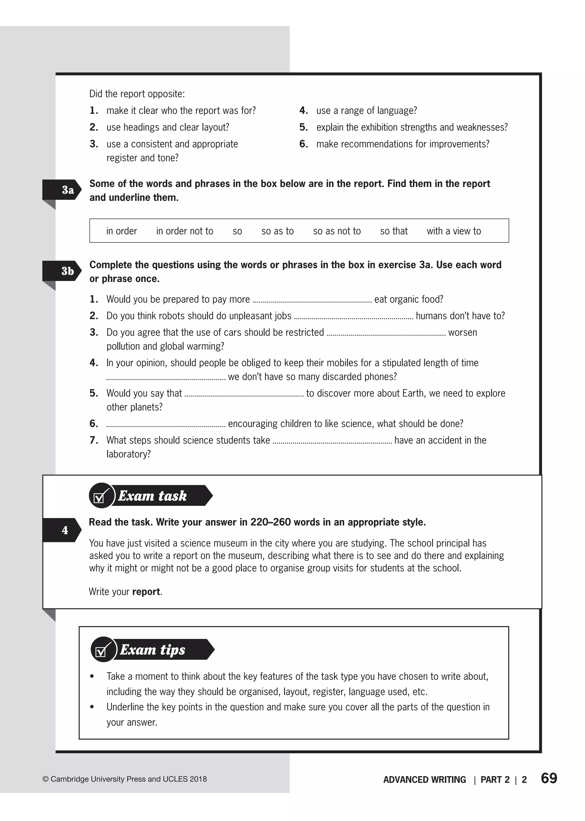 69
ADVANCED WRITING | PART 2 | 2
© Cambridge University Press and UCLES 2018
3a
3b
Some of the words and phrases in the box below are in the report. Find them in the report
and underline them.
in order   in order not to   so   so as to   so as not to   so that   with a view to
Complete the questions using the words or phrases in the box in exercise 3a. Use each word
or phrase once.
1. Would you be prepared to pay more eat organic food?
2. Do you think robots should do unpleasant jobs humans don’t have to?
3. Do you agree that the use of cars should be restricted worsen
pollution and global warming?
4. In your opinion, should people be obliged to keep their mobiles for a stipulated length of time
we don’t have so many discarded phones?
5. Would you say that to discover more about Earth, we need to explore
other planets?
6. encouraging children to like science, what should be done?
7. What steps should science students take have an accident in the
laboratory?
4
Read the task. Write your answer in 220–260 words in an appropriate style.
You have just visited a science museum in the city where you are studying. The school principal has
asked you to write a report on the museum, describing what there is to see and do there and explaining
why it might or might not be a good place to organise group visits for students at the school.
Write your report.
Exam task
• Take a moment to think about the key features of the task type you have chosen to write about,
including the way they should be organised, layout, register, language used, etc.
• Underline the key points in the question and make sure you cover all the parts of the question in
your answer.
Exam tips
Did the report opposite:
1. make it clear who the report was for?
2. use headings and clear layout?
3. use a consistent and appropriate
register and tone?
4. use a range of language?
5. explain the exhibition strengths and weaknesses?
6. make recommendations for improvements?
 