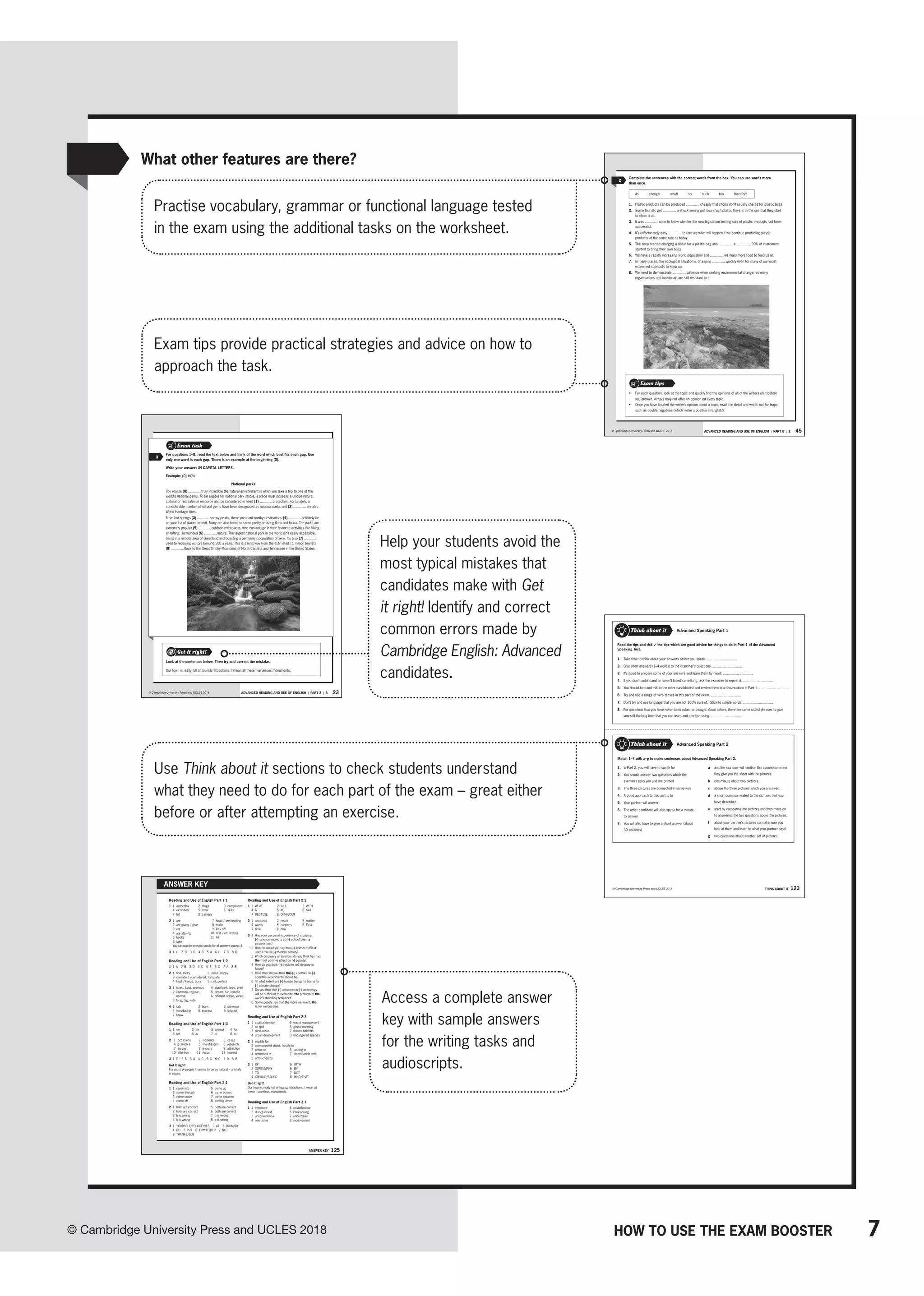7
© Cambridge University Press and UCLES 2018 HOW TO USE THE EXAM BOOSTER
45
ADVANCED READING AND USE OF ENGLISH | PART 6 | 2
© Cambridge University Press and UCLES 2018
2
Complete the sentences with the correct words from the box. You can use words more
than once.
as enough result so such too therefore
1. Plastic products can be produced cheaply that shops don’t usually charge for plastic bags.
2. Some tourists get a shock seeing just how much plastic there is in the sea that they start
to clean it up.
3. It was soon to know whether the new legislation limiting sale of plastic products had been
successful.
4. It’s unfortunately easy to foresee what will happen if we continue producing plastic
products at the same rate as today.
5. The shop started charging a dollar for a plastic bag and, a , 99% of customers
started to bring their own bags.
6. We have a rapidly increasing world population and we need more food to feed us all.
7. In many places, the ecological situation is changing quickly even for many of our most
esteemed scientists to keep up.
8. We need to demonstrate patience when seeking environmental change, as many
organisations and individuals are still resistant to it.
• For each question, look at the topic and quickly find the opinions of all of the writers on it before
you answer. Writers may not offer an opinion on every topic.
• Once you have located the writer’s opinion about a topic, read it in detail and watch out for traps
such as double negatives (which make a positive in English!).
Exam tips
23
ADVANCED READING AND USE OF ENGLISH | PART 2 | 3
© Cambridge University Press and UCLES 2018
Exam task
3
For questions 1–8, read the text below and think of the word which best fits each gap. Use
only one word in each gap. There is an example at the beginning (0).
Write your answers IN CAPITAL LETTERS.
Example: (0) HOW
National parks
You realise (0) truly incredible the natural environment is when you take a trip to one of the
world’s national parks. To be eligible for national park status, a place must possess a unique natural,
cultural or recreational resource and be considered in need (1) protection. Fortunately, a
considerable number of natural gems have been designated as national parks and (2) are also
World Heritage sites.
From hot springs (3) snowy peaks, these postcard-worthy destinations (4) definitely be
on your list of places to visit. Many are also home to some pretty amazing flora and fauna. The parks are
extremely popular (5) outdoor enthusiasts, who can indulge in their favourite activities like hiking
or rafting, surrounded (6) nature. The largest national park in the world isn’t easily accessible,
being in a remote area of Greenland and boasting a permanent population of zero. It’s also (7)
used to receiving visitors (around 500 a year). This is a long way from the estimated 11 million tourists
(8) flock to the Great Smoky Mountains of North Carolina and Tennessee in the United States.
Look at the sentences below. Then try and correct the mistake.
Our town is really full of tourists attractions. I mean all these marvellous monuments.
Get it right!
125
Answer key
Reading and Use of English Part 1:1
1 1 orchestra
4 exhibition
7 bill
2 stage
5 choir
8 camera
3 compilation
6 skills
2 1 are
2 are giving / give
3 are
4 are staying
5 books
6 take
7 head / are heading
8 make
9 kick off
10 rest / are resting
11 hit
You can use the present simple for all answers except 4.
3 1 C 2 D 3 C 4 B 5 A 6 C 7 B 8 D
Reading and Use of English Part 1:2
1 1 A 2 B 3 D 4 C 5 B 6 C 7 A 8 B
2 1 find, tricky 2 make, happy
3 considers /considered, fortunate
4 kept / keeps, busy 5 call, perfect
3 1 latest, Last, previous
2 common, regular,
normal
3 long, big, wide
4 significant, large, great
5 distant, far, remote
6 different, unique, varied
4 1 talk
4 introducing
2 learn
5 express
3 convince
6 treated
7 know
Reading and Use of English Part 1:3
1 1 on
5 for
2 for
6 in
3 against
7 of
4 for
8 to
2 1 occasions 2 incidents 3 cases
4 examples 5 investigation 6 research
7 survey 8 enquiry 9 attraction
10 attention 11 focus 12 interest
3 1 D 2 B 3 A 4 C 5 C 6 C 7 D 8 B
Get it right!
For most of people it seems to be so natural – animals
in cages.
Reading and Use of English Part 2:1
1 1 came into
2 come through
3 come under
4 come off
5 come up
6 came across
7 come between
8 coming down
2 1 both are correct 5 both are correct
2 both are correct 6 both are correct
3 b is wrong 7 b is wrong
4 b is wrong 8 a is wrong
3 1 YOURSELF/YOURSELVES 2 AT 3 FROM/BY
4 DO 5 PUT 6 IF/WHETHER 7 NOT
8 THANKS/DUE
Reading and Use of English Part 2:2
1 1 WHAT 2 WILL 3 WITH
4 A 5 AS 6 SAY
7 BECAUSE 8 ON/ABOUT
2 1 accounts 2 result 3 matter
4 words 5 happens 6 First
7 time 8 now
3 1 Has your personal experience of studying
(-) science subjects at (-) school been a
positive one?
2 How far would you say that (-) science fulfils a
useful role in (-) modern society?
3 Which discovery or invention do you think has had
the most positive effect on (-) society?
4 How do you think (-) medicine will develop in
future?
5 How strict do you think the/(-) controls on (-)
scientific experiments should be?
6 To what extent are (-) human beings to blame for
(-) climate change?
7 Do you think that (-) advances in (-) technology
will be sufficient to overcome the problem of the
world’s dwindling resources?
8 Some people say that the more we invent, the
lazier we become.
Reading and Use of English Part 2:3
1 1 coastal erosion
2 oil spill
3 rural areas
4 urban development
5 waste management
6 global warming
7 natural habitats
8 endangered species
2 1 eligible for
2 open-minded about, hostile to
3 prone to
4 restricted to
5 untouched by
6 lacking in
7 incompatible with
3 1 OF
2 SOME/MANY
3 TO
4 SHOULD/COULD
5 WITH
6 BY
7 NOT
8 WHO/THAT
Get it right!
Our town is really full of tourist attractions. I mean all
these marvellous monuments.
Reading and Use of English Part 3:1
1 1 immature
2 disorganised
3 unconventional
4 overcome
5 misbehaviour
6 Pre-booking
7 undertaken
8 inconvenient
AnswER kEy 123
© Cambridge University Press and UCLES 2018
Think about it
Read the tips and tick ✓ the tips which are good advice for things to do in Part 1 of the Advanced
Speaking Test.
1. Take time to think about your answers before you speak.
2. Give short answers (1–4 words) to the examiner’s questions.
3. It’s good to prepare some of your answers and learn them by heart.
4. If you don’t understand or haven’t heard something, ask the examiner to repeat it.
5. You should turn and talk to the other candidate(s) and involve them in a conversation in Part 1.
6. Try and use a range of verb tenses in this part of the exam.
7. Don’t try and use language that you are not 100% sure of. Stick to simple words.
8. For questions that you have never been asked or thought about before, there are some useful phrases to give
yourself thinking time that you can learn and practise using.
Advanced Speaking Part 1
Advanced Speaking Part 2
Think about it
Match 1–7 with a–g to make sentences about Advanced Speaking Part 2.
a and the examiner will mention this connection when
they give you the sheet with the pictures.
b one minute about two pictures.
c above the three pictures which you are given.
d a short question related to the pictures that you
have described.
e start by comparing the pictures and then move on
to answering the two questions above the pictures.
f about your partner’s pictures so make sure you
look at them and listen to what your partner says!
g two questions about another set of pictures.
1. In Part 2, you will have to speak for
2. You should answer two questions which the
examiner asks you and are printed
3. The three pictures are connected in some way
4. A good approach to this part is to
5. Your partner will answer
6. The other candidate will also speak for a minute
to answer
7. You will also have to give a short answer (about
30 seconds)
THINK ABOUT IT
Practise vocabulary, grammar or functional language tested
in the exam using the additional tasks on the worksheet.
Use Think about it sections to check students understand
what they need to do for each part of the exam – great either
before or after attempting an exercise.
Access a complete answer
key with sample answers
for the writing tasks and
audioscripts.
Help your students avoid the
most typical mistakes that
candidates make with Get
it right! Identify and correct
common errors made by
Cambridge English: Advanced
candidates.
What other features are there?
Exam tips provide practical strategies and advice on how to
approach the task.
 