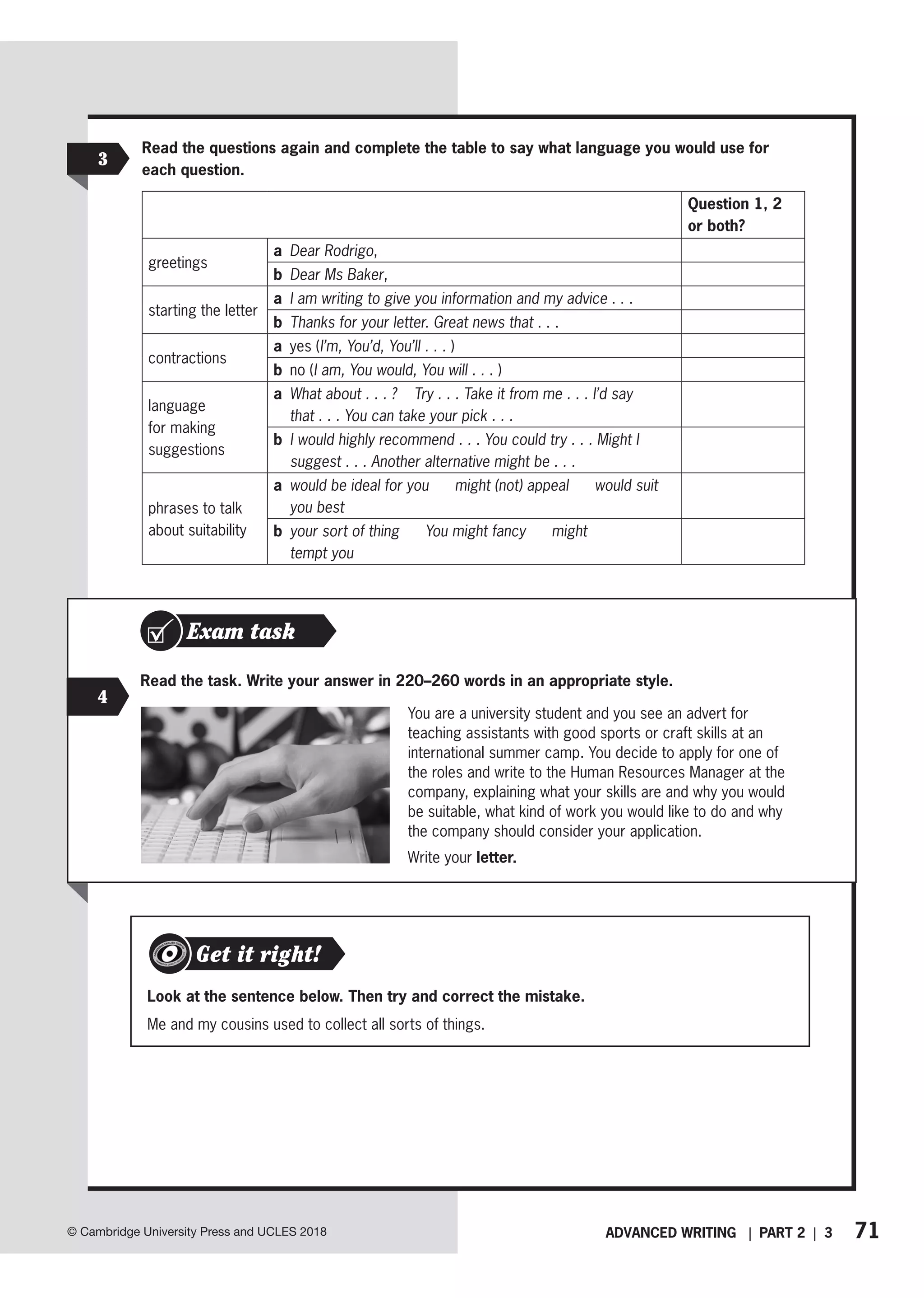 71
ADVANCED WRITING | PART 2 | 3
© Cambridge University Press and UCLES 2018
3
Read the questions again and complete the table to say what language you would use for
each question.
Question 1, 2
or both?
greetings
a Dear Rodrigo,
b Dear Ms Baker,
starting the letter
a 
I am writing to give you information and my advice . . .
b 
Thanks for your letter. Great news that . . .
contractions
a yes (I’m, You’d, You’ll . . . )
b no (I am, You would, You will . . . )
language
for making
suggestions
a 
What about . . . ? Try . . . Take it from me . . . I’d say
that . . . You can take your pick . . .
b 
I would highly recommend . . . You could try . . . Might I
suggest . . . Another alternative might be . . .
phrases to talk
about suitability
a 
would be ideal for you might (not) appeal would suit
you best
b 
your sort of thing You might fancy might
tempt you
4
Read the task. Write your answer in 220–260 words in an appropriate style.
You are a university student and you see an advert for
teaching assistants with good sports or craft skills at an
international summer camp. You decide to apply for one of
the roles and write to the Human Resources Manager at the
company, explaining what your skills are and why you would
be suitable, what kind of work you would like to do and why
the company should consider your application.
Write your letter.
Exam task
Look at the sentence below. Then try and correct the mistake.
Me and my cousins used to collect all sorts of things.
Get it right!
 