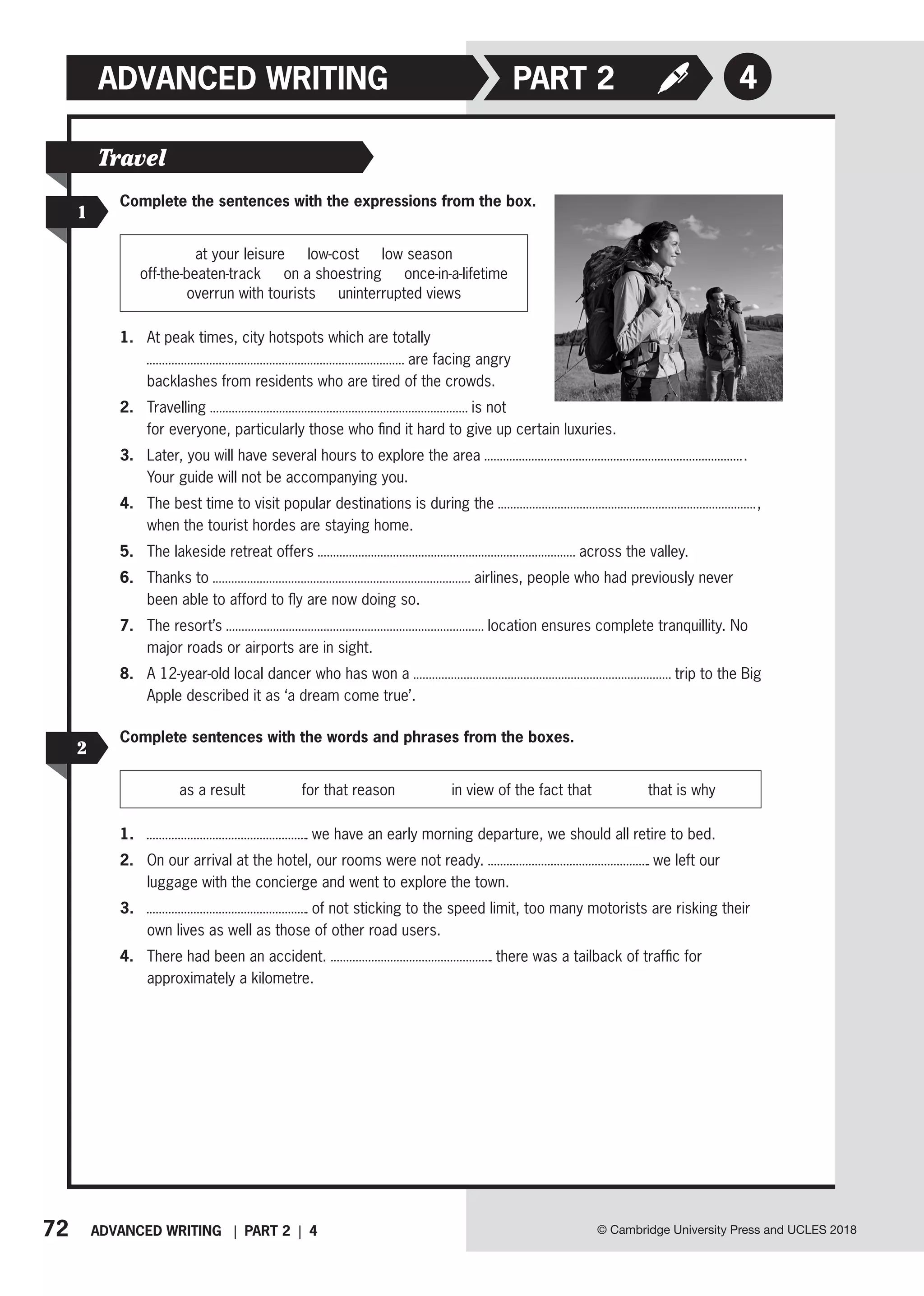 72 ADVANCED WRITING | PART 2 | 4 © Cambridge University Press and UCLES 2018
4
ADVANCED WRITING PART 2
1
Travel
Complete the sentences with the expressions from the box.
at your leisure   low-cost   low season
off-the-beaten-track   on a shoestring   once-in-a-lifetime
overrun with tourists   uninterrupted views
1. At peak times, city hotspots which are totally
are facing angry
backlashes from residents who are tired of the crowds.
2. Travelling is not
for everyone, particularly those who find it hard to give up certain luxuries.
3. Later, you will have several hours to explore the area .
Your guide will not be accompanying you.
4. The best time to visit popular destinations is during the ,
when the tourist hordes are staying home.
5. The lakeside retreat offers across the valley.
6. Thanks to airlines, people who had previously never
been able to afford to fly are now doing so.
7. The resort’s location ensures complete tranquillity. No
major roads or airports are in sight.
8. A 12-year-old local dancer who has won a trip to the Big
Apple described it as ‘a dream come true’.
2
Complete sentences with the words and phrases from the boxes.
as a result for that reason in view of the fact that that is why
1. we have an early morning departure, we should all retire to bed.
2. On our arrival at the hotel, our rooms were not ready. we left our
luggage with the concierge and went to explore the town.
3. of not sticking to the speed limit, too many motorists are risking their
own lives as well as those of other road users.
4. There had been an accident. there was a tailback of traffic for
approximately a kilometre.
 