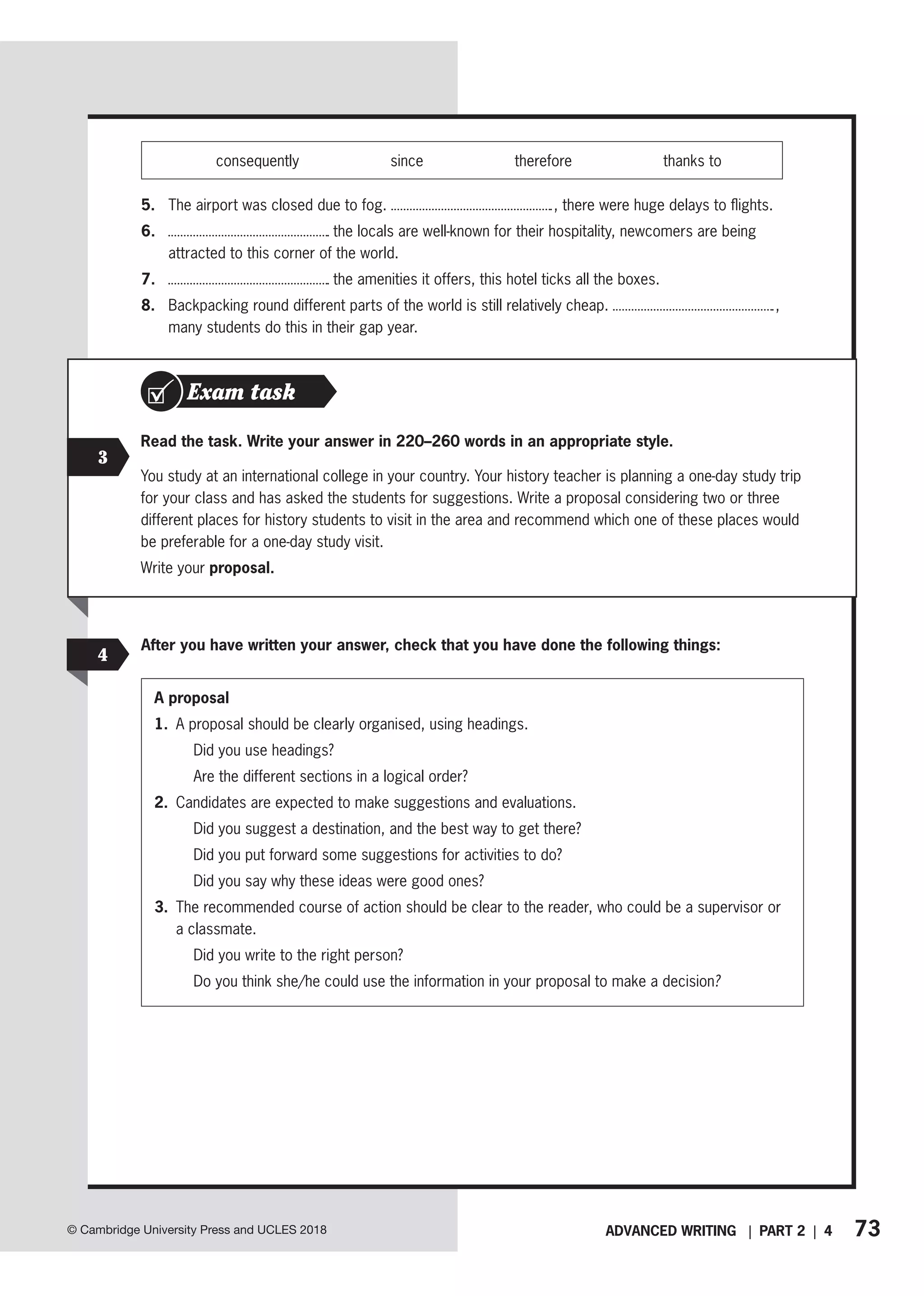 73
ADVANCED WRITING | PART 2 | 4
© Cambridge University Press and UCLES 2018
3
Read the task. Write your answer in 220–260 words in an appropriate style.
You study at an international college in your country. Your history teacher is planning a one-day study trip
for your class and has asked the students for suggestions. Write a proposal considering two or three
different places for history students to visit in the area and recommend which one of these places would
be preferable for a one-day study visit.
Write your proposal.
Exam task
After you have written your answer, check that you have done the following things:
A proposal
1. A proposal should be clearly organised, using headings.
Did you use headings?
Are the different sections in a logical order?
2. Candidates are expected to make suggestions and evaluations.
Did you suggest a destination, and the best way to get there?
Did you put forward some suggestions for activities to do?
Did you say why these ideas were good ones?
3. 
The recommended course of action should be clear to the reader, who could be a supervisor or
a classmate.
Did you write to the right person?
Do you think she/he could use the information in your proposal to make a decision?
4
consequently since therefore thanks to
5. The airport was closed due to fog. , there were huge delays to flights.
6. the locals are well-known for their hospitality, newcomers are being
attracted to this corner of the world.
7. the amenities it offers, this hotel ticks all the boxes.
8. Backpacking round different parts of the world is still relatively cheap. ,
many students do this in their gap year.
 