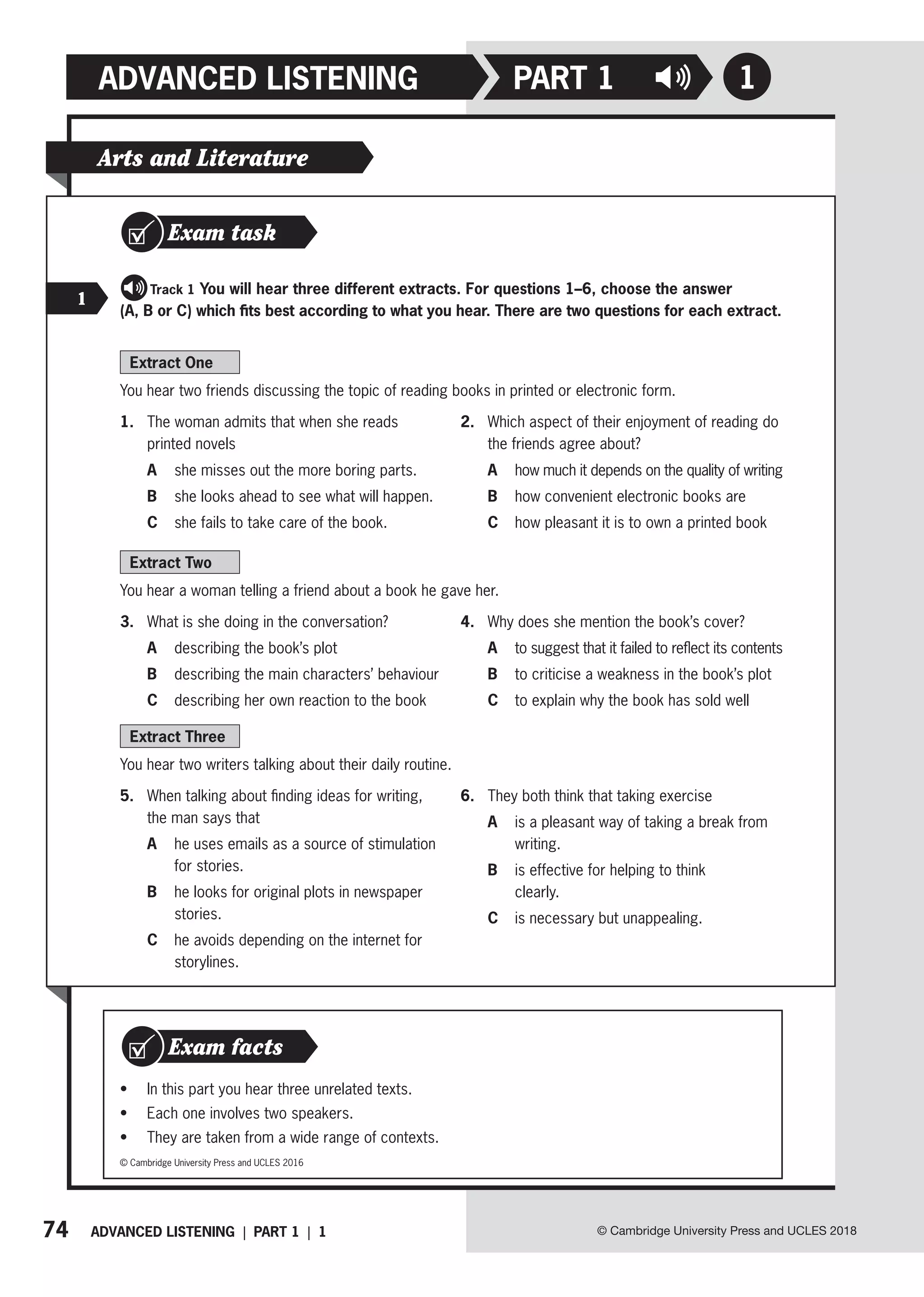 74 ADVANCED LISTENING | PART 1 | 1 © Cambridge University Press and UCLES 2018
ADVANCED LISTENING 1
PART 1
Arts and Literature
Extract One
You hear two friends discussing the topic of reading books in printed or electronic form.
1. The woman admits that when she reads
printed novels
A she misses out the more boring parts.
B she looks ahead to see what will happen.
C she fails to take care of the book.
2. Which aspect of their enjoyment of reading do
the friends agree about?
A how much it depends on the quality of writing
B how convenient electronic books are
C how pleasant it is to own a printed book
Extract Two
You hear a woman telling a friend about a book he gave her.
3. What is she doing in the conversation?
A describing the book’s plot
B describing the main characters’ behaviour
C describing her own reaction to the book
4. Why does she mention the book’s cover?
A to suggest that it failed to reflect its contents
B to criticise a weakness in the book’s plot
C to explain why the book has sold well
Extract Three
You hear two writers talking about their daily routine.
5. When talking about finding ideas for writing,
the man says that
A	
he uses emails as a source of stimulation
for stories.
B	
he looks for original plots in newspaper
stories.
C	
he avoids depending on the internet for
storylines.
6. They both think that taking exercise
A	
is a pleasant way of taking a break from
writing.
B	
is effective for helping to think
clearly.
C is necessary but unappealing.
Exam task
   Track 1 You will hear three different extracts. For questions 1–6, choose the answer
(A, B or C) which fits best according to what you hear. There are two questions for each extract.
1
• In this part you hear three unrelated texts.
• Each one involves two speakers.
• They are taken from a wide range of contexts.
Exam facts
© Cambridge University Press and UCLES 2016
 