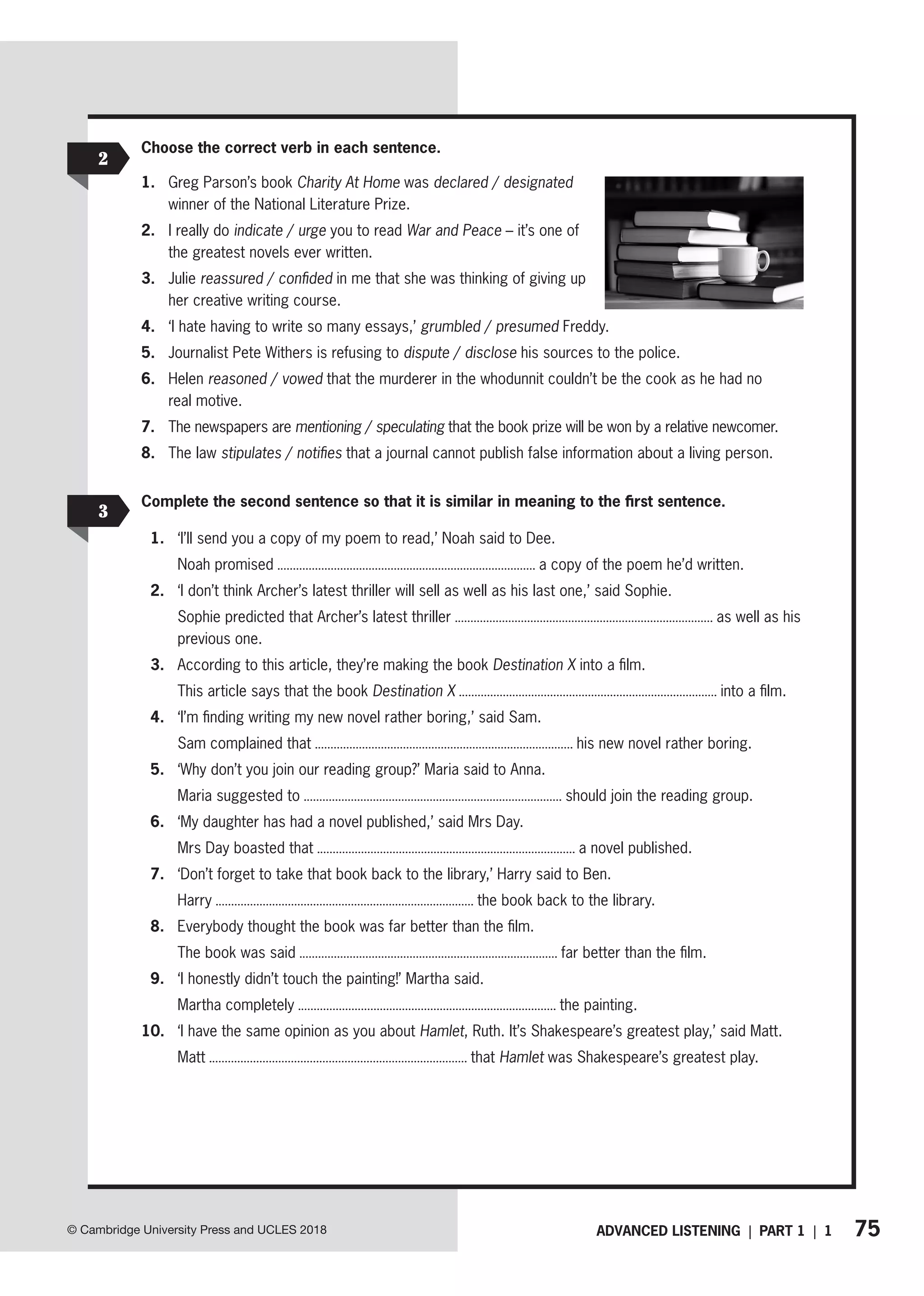 75
ADVANCED LISTENING | PART 1 | 1
© Cambridge University Press and UCLES 2018
2
3
Choose the correct verb in each sentence.
1. Greg Parson’s book Charity At Home was declared / designated
winner of the National Literature Prize.
2. I really do indicate / urge you to read War and Peace – it’s one of
the greatest novels ever written.
3. Julie reassured / confided in me that she was thinking of giving up
her creative writing course.
4. ‘I hate having to write so many essays,’ grumbled / presumed Freddy.
5. Journalist Pete Withers is refusing to dispute / disclose his sources to the police.
6. Helen reasoned / vowed that the murderer in the whodunnit couldn’t be the cook as he had no
real motive.
7. The newspapers are mentioning / speculating that the book prize will be won by a relative newcomer.
8. The law stipulates / notifies that a journal cannot publish false information about a living person.
Complete the second sentence so that it is similar in meaning to the first sentence.
1. ‘I’ll send you a copy of my poem to read,’ Noah said to Dee.
Noah promised a copy of the poem he’d written.
2. ‘I don’t think Archer’s latest thriller will sell as well as his last one,’ said Sophie.
Sophie predicted that Archer’s latest thriller as well as his
previous one.
3. According to this article, they’re making the book Destination X into a film.
This article says that the book Destination X into a film.
4. ‘I’m finding writing my new novel rather boring,’ said Sam.
Sam complained that his new novel rather boring.
5. ‘Why don’t you join our reading group?’ Maria said to Anna.
Maria suggested to should join the reading group.
6. ‘My daughter has had a novel published,’ said Mrs Day.
Mrs Day boasted that a novel published.
7. ‘Don’t forget to take that book back to the library,’ Harry said to Ben.
Harry the book back to the library.
8. Everybody thought the book was far better than the film.
The book was said far better than the film.
9. ‘I honestly didn’t touch the painting!’ Martha said.
Martha completely the painting.
10. ‘I have the same opinion as you about Hamlet, Ruth. It’s Shakespeare’s greatest play,’ said Matt.
Matt that Hamlet was Shakespeare’s greatest play.
 