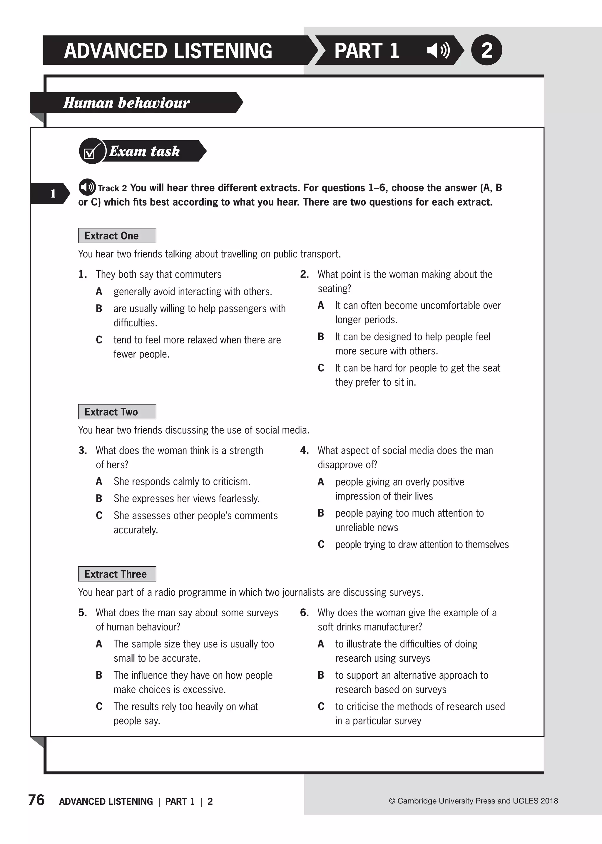 76 ADVANCED LISTENING | PART 1 | 2
ADVANCED LISTENING PART 1
© Cambridge University Press and UCLES 2018
2
Extract One
You hear two friends talking about travelling on public transport.
1. They both say that commuters
A generally avoid interacting with others.
B	
are usually willing to help passengers with
difficulties.
C	
tend to feel more relaxed when there are
fewer people.
2. What point is the woman making about the
seating?
A	
It can often become uncomfortable over
longer periods.
B	
It can be designed to help people feel
more secure with others.
C	
It can be hard for people to get the seat
they prefer to sit in.
Extract Two
You hear two friends discussing the use of social media.
3. What does the woman think is a strength
of hers?
A She responds calmly to criticism.
B She expresses her views fearlessly.
C	
She assesses other people’s comments
accurately.
4. What aspect of social media does the man
disapprove of?
A	
people giving an overly positive
impression of their lives
B	
people paying too much attention to
unreliable news
C	
people trying to draw attention to themselves
Extract Three
You hear part of a radio programme in which two journalists are discussing surveys.
5. What does the man say about some surveys
of human behaviour?
A	
The sample size they use is usually too
small to be accurate.
B	
The influence they have on how people
make choices is excessive.
C	
The results rely too heavily on what
people say.
6. Why does the woman give the example of a
soft drinks manufacturer?
A	
to illustrate the difficulties of doing
research using surveys
B	
to support an alternative approach to
research based on surveys
C	
to criticise the methods of research used
in a particular survey
Human behaviour
Exam task
   Track 2 You will hear three different extracts. For questions 1–6, choose the answer (A, B
or C) which fits best according to what you hear. There are two questions for each extract.
1
 
