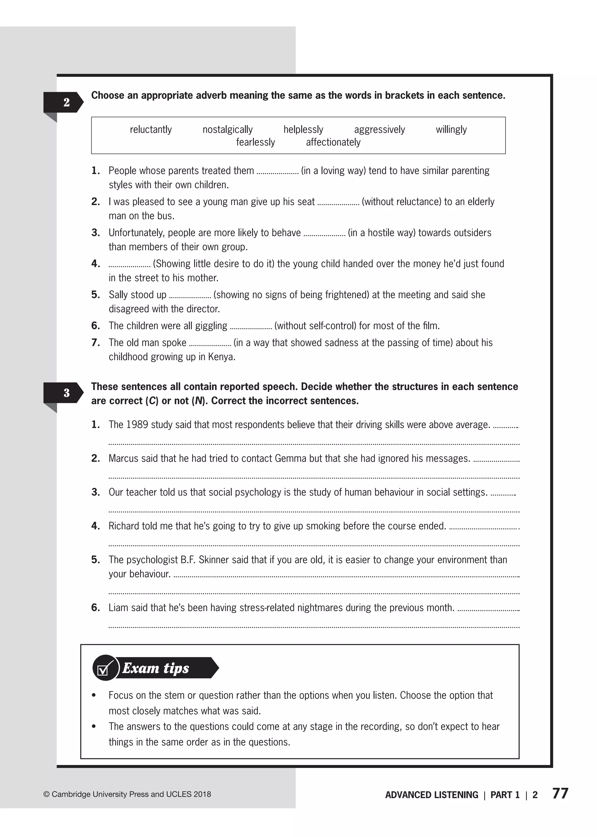77
ADVANCED LISTENING | PART 1 | 2
© Cambridge University Press and UCLES 2018
2
Choose an appropriate adverb meaning the same as the words in brackets in each sentence.
reluctantly nostalgically helplessly aggressively willingly
fearlessly affectionately
1. People whose parents treated them (in a loving way) tend to have similar parenting
styles with their own children.
2. I was pleased to see a young man give up his seat (without reluctance) to an elderly
man on the bus.
3. Unfortunately, people are more likely to behave (in a hostile way) towards outsiders
than members of their own group.
4. (Showing little desire to do it) the young child handed over the money he’d just found
in the street to his mother.
5. Sally stood up (showing no signs of being frightened) at the meeting and said she
disagreed with the director.
6. The children were all giggling (without self-control) for most of the film.
7. The old man spoke (in a way that showed sadness at the passing of time) about his
childhood growing up in Kenya.
These sentences all contain reported speech. Decide whether the structures in each sentence
are correct (C) or not (N). Correct the incorrect sentences.
1. The 1989 study said that most respondents believe that their driving skills were above average.
2. Marcus said that he had tried to contact Gemma but that she had ignored his messages.
3. Our teacher told us that social psychology is the study of human behaviour in social settings.
4. Richard told me that he’s going to try to give up smoking before the course ended.
5. The psychologist B.F. Skinner said that if you are old, it is easier to change your environment than
your behaviour.
6. Liam said that he’s been having stress-related nightmares during the previous month.
3
• Focus on the stem or question rather than the options when you listen. Choose the option that
most closely matches what was said.
• The answers to the questions could come at any stage in the recording, so don’t expect to hear
things in the same order as in the questions.
Exam tips
 