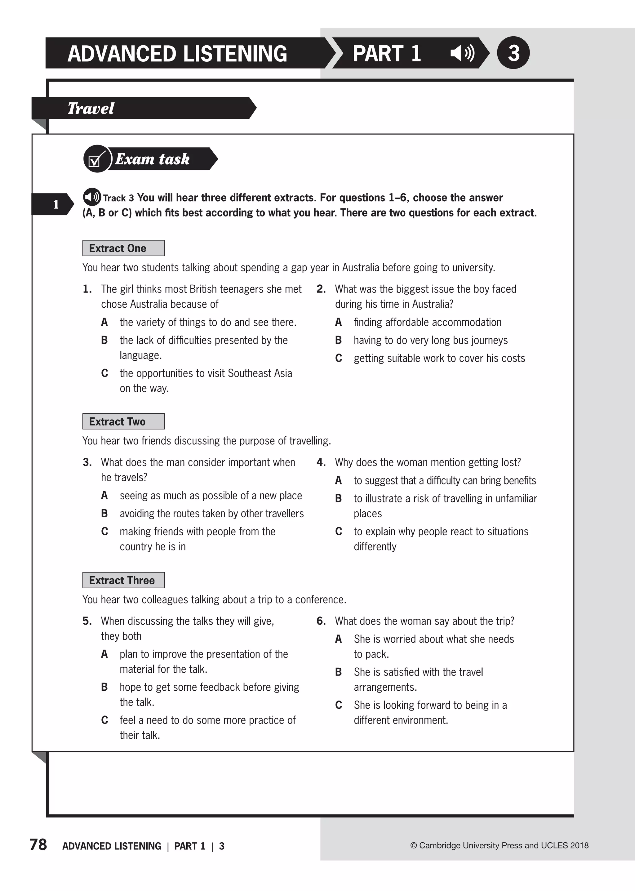 78 ADVANCED LISTENING | PART 1 | 3
ADVANCED LISTENING PART 1
© Cambridge University Press and UCLES 2018
3
Extract One
You hear two students talking about spending a gap year in Australia before going to university.
1. The girl thinks most British teenagers she met
chose Australia because of
A the variety of things to do and see there.
B	
the lack of difficulties presented by the
language.
C	
the opportunities to visit Southeast Asia
on the way.
2. What was the biggest issue the boy faced
during his time in Australia?
A finding affordable accommodation
B having to do very long bus journeys
C getting suitable work to cover his costs
Extract Two
You hear two friends discussing the purpose of travelling.
3. What does the man consider important when
he travels?
A seeing as much as possible of a new place
B avoiding the routes taken by other travellers
C	
making friends with people from the
country he is in
4. Why does the woman mention getting lost?
A to suggest that a difficulty can bring benefits
B	
to illustrate a risk of travelling in unfamiliar
places
C	
to explain why people react to situations
differently
Extract Three
You hear two colleagues talking about a trip to a conference.
5. When discussing the talks they will give,
they both
A	
plan to improve the presentation of the
material for the talk.
B	
hope to get some feedback before giving
the talk.
C	
feel a need to do some more practice of
their talk.
6. What does the woman say about the trip?
A	
She is worried about what she needs
to pack.
B	
She is satisfied with the travel
arrangements.
C	
She is looking forward to being in a
different environment.
Travel
Exam task
   Track 3 You will hear three different extracts. For questions 1–6, choose the answer
(A, B or C) which fits best according to what you hear. There are two questions for each extract.
1
 