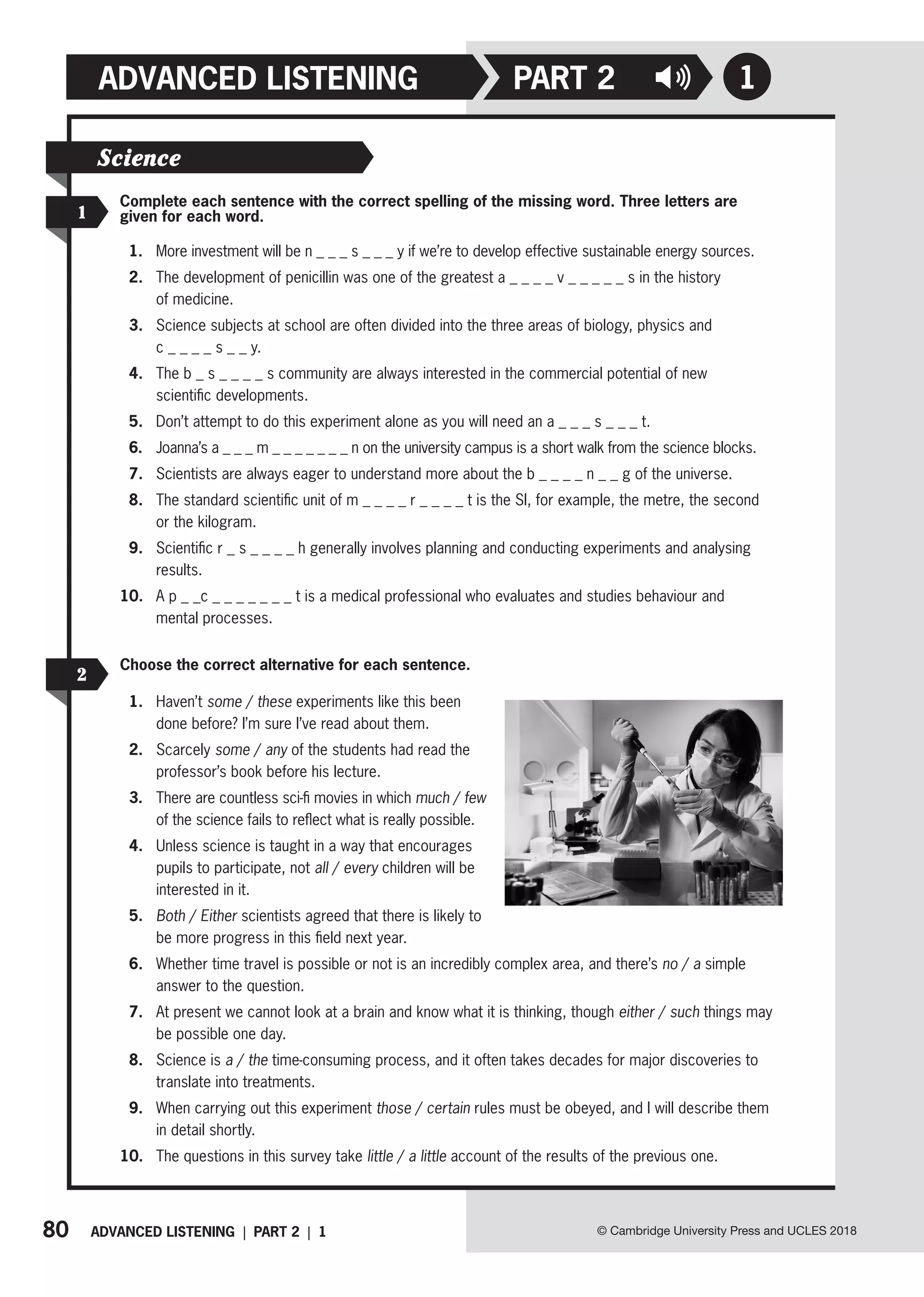 80 ADVANCED LISTENING | PART 2 | 1
ADVANCED LISTENING
© Cambridge University Press and UCLES 2018
1
PART 2
1
2
Complete each sentence with the correct spelling of the missing word. Three letters are
given for each word.
1. More investment will be n _ _ _ s _ _ _ y if we’re to develop effective sustainable energy sources.
2. The development of penicillin was one of the greatest a _ _ _ _ v _ _ _ _ _ s in the history
of medicine.
3. Science subjects at school are often divided into the three areas of biology, physics and
c _ _ _ _ s _ _ y.
4. The b _ s _ _ _ _ s community are always interested in the commercial potential of new
scientific developments.
5. Don’t attempt to do this experiment alone as you will need an a _ _ _ s _ _ _ t.
6. Joanna’s a _ _ _ m _ _ _ _ _ _ _ n on the university campus is a short walk from the science blocks.
7. Scientists are always eager to understand more about the b _ _ _ _ n _ _ g of the universe.
8. The standard scientific unit of m _ _ _ _ r _ _ _ _ t is the SI, for example, the metre, the second
or the kilogram.
9. Scientific r _ s _ _ _ _ h generally involves planning and conducting experiments and analysing
results.
10. A p _ _c _ _ _ _ _ _ _ t is a medical professional who evaluates and studies behaviour and
mental processes.
Choose the correct alternative for each sentence.
1. Haven’t some / these experiments like this been
done before? I’m sure I’ve read about them.
2. Scarcely some / any of the students had read the
professor’s book before his lecture.
3. There are countless sci-fi movies in which much / few
of the science fails to reflect what is really possible.
4. Unless science is taught in a way that encourages
pupils to participate, not all / every children will be
interested in it.
5. Both / Either scientists agreed that there is likely to
be more progress in this field next year.
6. Whether time travel is possible or not is an incredibly complex area, and there’s no / a simple
answer to the question.
7. At present we cannot look at a brain and know what it is thinking, though either / such things may
be possible one day.
8. Science is a / the time-consuming process, and it often takes decades for major discoveries to
translate into treatments.
9. When carrying out this experiment those / certain rules must be obeyed, and I will describe them
in detail shortly.
10. The questions in this survey take little / a little account of the results of the previous one.
Science
 