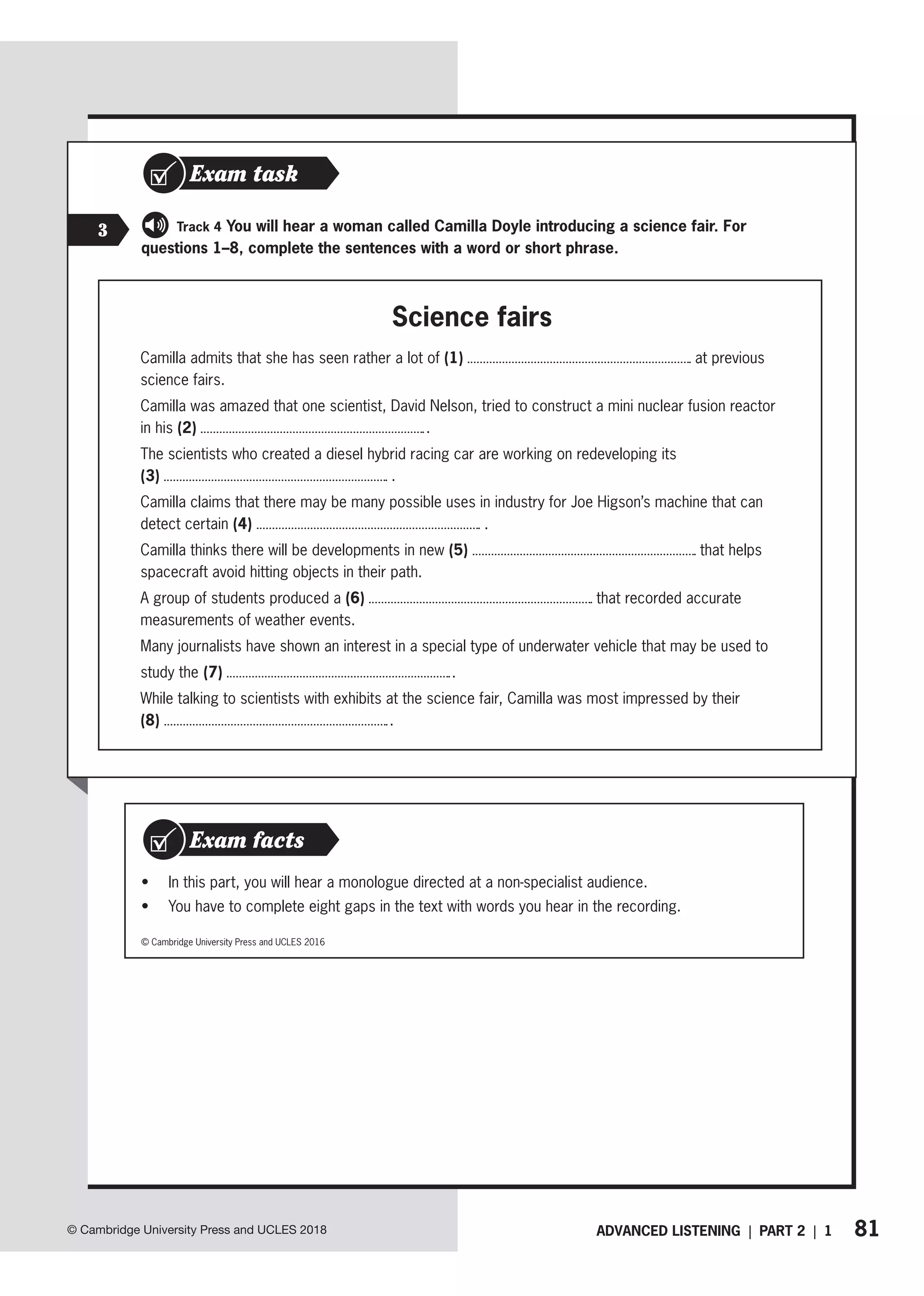 81
ADVANCED LISTENING | PART 2 | 1
© Cambridge University Press and UCLES 2018
• In this part, you will hear a monologue directed at a non-specialist audience.
• You have to complete eight gaps in the text with words you hear in the recording.
Exam facts
© Cambridge University Press and UCLES 2016
3
Exam task
For Track 4 You will hear a woman called Camilla Doyle introducing a science fair. For
questions 1–8, complete the sentences with a word or short phrase.
Science fairs
Camilla admits that she has seen rather a lot of (1) at previous
science fairs.
Camilla was amazed that one scientist, David Nelson, tried to construct a mini nuclear fusion reactor
in his (2) .
The scientists who created a diesel hybrid racing car are working on redeveloping its
(3) .
Camilla claims that there may be many possible uses in industry for Joe Higson’s machine that can
detect certain (4) .
Camilla thinks there will be developments in new (5) that helps
spacecraft avoid hitting objects in their path.
A group of students produced a (6) that recorded accurate
measurements of weather events.
Many journalists have shown an interest in a special type of underwater vehicle that may be used to
study the (7) .
While talking to scientists with exhibits at the science fair, Camilla was most impressed by their
(8) .
 
