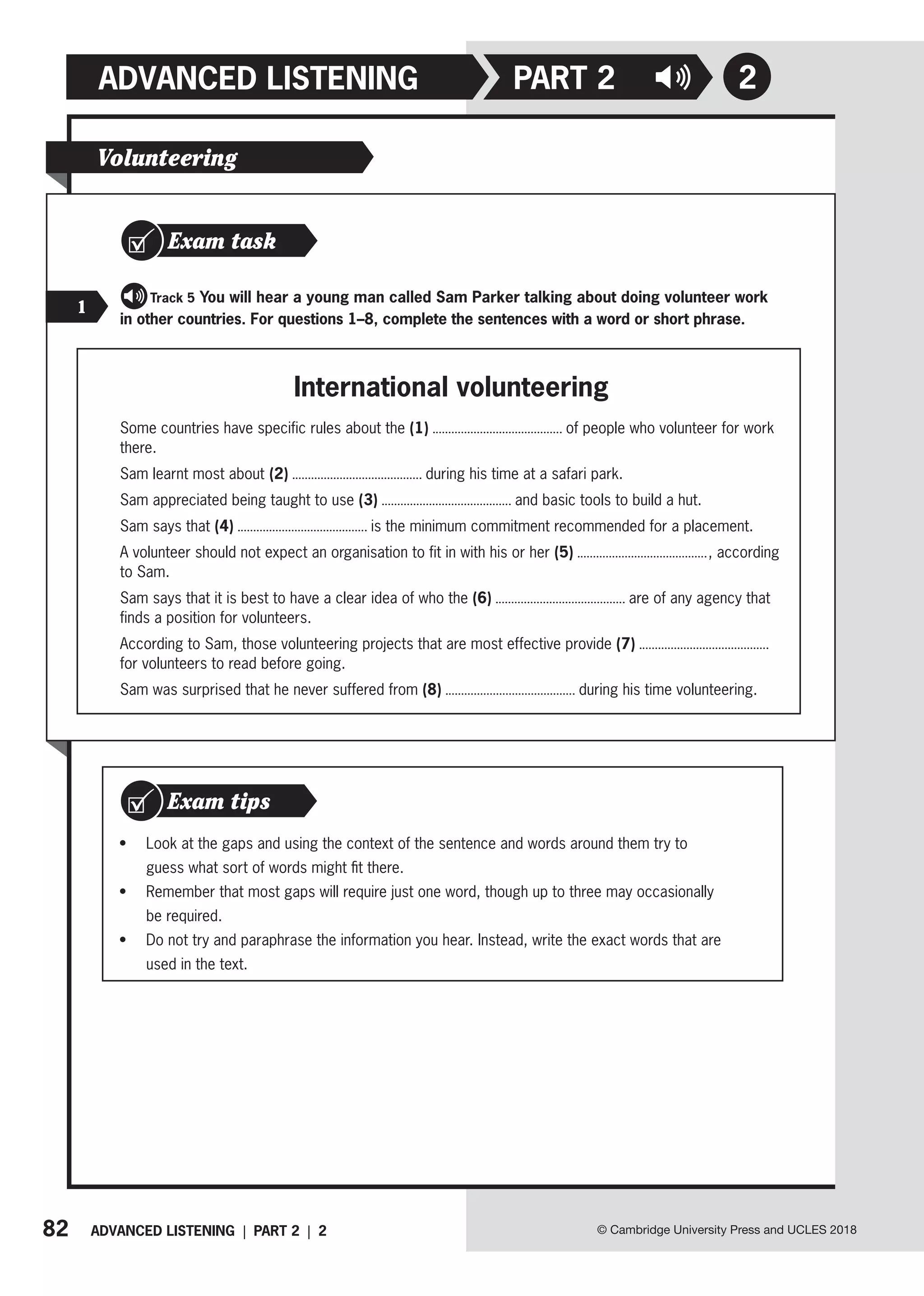 82 ADVANCED LISTENING | PART 2 | 2 © Cambridge University Press and UCLES 2018
ADVANCED LISTENING
Volunteering
Exam task
   Track 5 You will hear a young man called Sam Parker talking about doing volunteer work
in other countries. For questions 1–8, complete the sentences with a word or short phrase.
1
International volunteering
Some countries have specific rules about the (1) of people who volunteer for work
there.
Sam learnt most about (2) during his time at a safari park.
Sam appreciated being taught to use (3) and basic tools to build a hut.
Sam says that (4) is the minimum commitment recommended for a placement.
A volunteer should not expect an organisation to fit in with his or her (5) , according
to Sam.
Sam says that it is best to have a clear idea of who the (6) are of any agency that
finds a position for volunteers.
According to Sam, those volunteering projects that are most effective provide (7)
for volunteers to read before going.
Sam was surprised that he never suffered from (8) during his time volunteering.
• Look at the gaps and using the context of the sentence and words around them try to
guess what sort of words might fit there.
• Remember that most gaps will require just one word, though up to three may occasionally
be required.
• Do not try and paraphrase the information you hear. Instead, write the exact words that are
used in the text.
Exam tips
2
PART 2
 