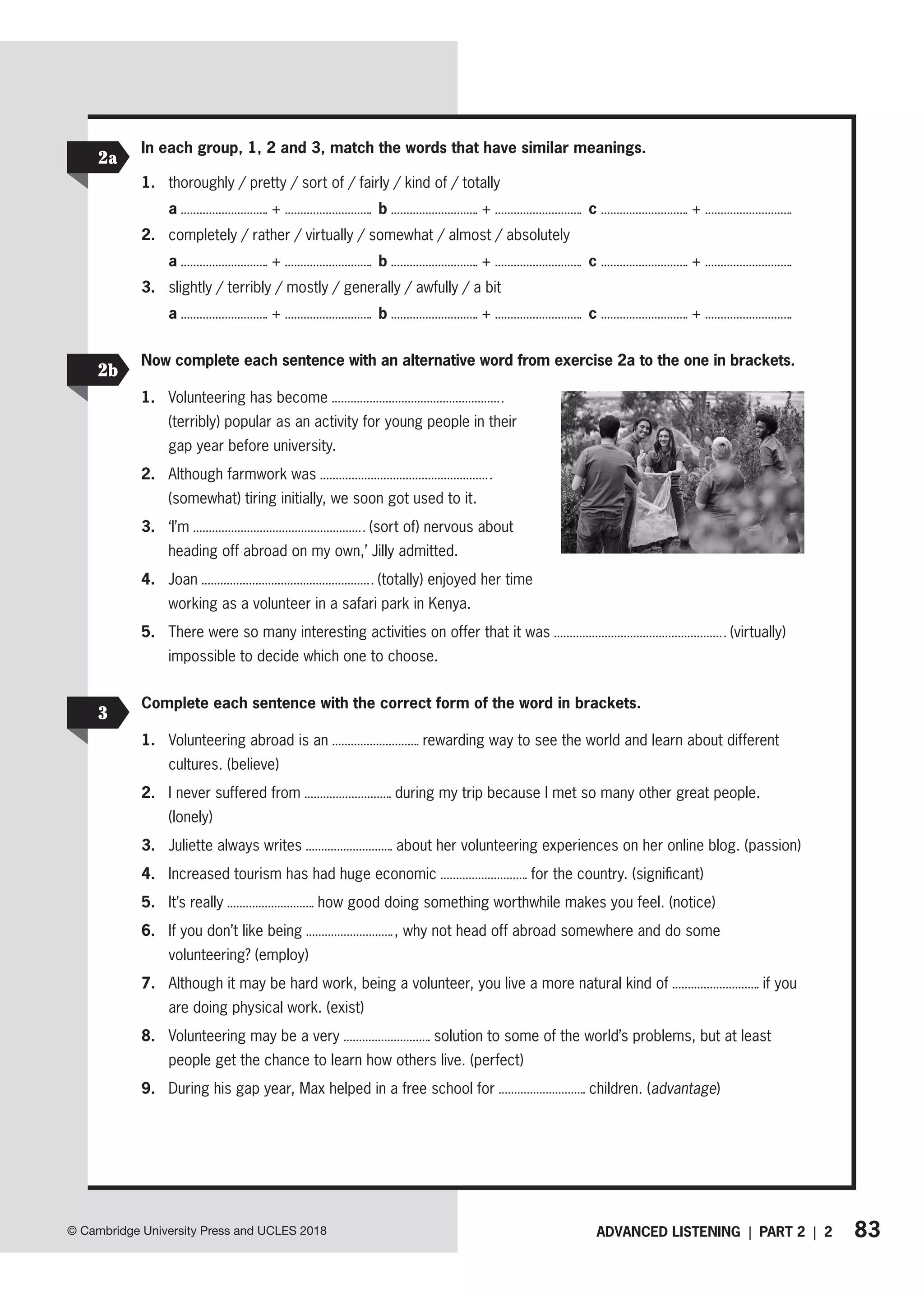 83
ADVANCED LISTENING | PART 2 | 2
© Cambridge University Press and UCLES 2018
Now complete each sentence with an alternative word from exercise 2a to the one in brackets.
1. Volunteering has become
(terribly) popular as an activity for young people in their
gap year before university.
2. Although farmwork was
(somewhat) tiring initially, we soon got used to it.
3. ‘I’m (sort of) nervous about
heading off abroad on my own,’ Jilly admitted.
4. Joan (totally) enjoyed her time
working as a volunteer in a safari park in Kenya.
5. There were so many interesting activities on offer that it was (virtually)
impossible to decide which one to choose.
2b
3
Complete each sentence with the correct form of the word in brackets.
1. Volunteering abroad is an rewarding way to see the world and learn about different
cultures. (believe)
2. I never suffered from during my trip because I met so many other great people.
(lonely)
3. Juliette always writes about her volunteering experiences on her online blog. (passion)
4. Increased tourism has had huge economic for the country. (significant)
5. It’s really how good doing something worthwhile makes you feel. (notice)
6. If you don’t like being , why not head off abroad somewhere and do some
volunteering? (employ)
7. Although it may be hard work, being a volunteer, you live a more natural kind of if you
are doing physical work. (exist)
8. Volunteering may be a very solution to some of the world’s problems, but at least
people get the chance to learn how others live. (perfect)
9. During his gap year, Max helped in a free school for children. (advantage)
In each group, 1, 2 and 3, match the words that have similar meanings.
1. thoroughly / pretty / sort of / fairly / kind of / totally
a + b + c +
2. completely / rather / virtually / somewhat / almost / absolutely
a + b + c +
3. slightly / terribly / mostly / generally / awfully / a bit
a + b + c +
2a
 