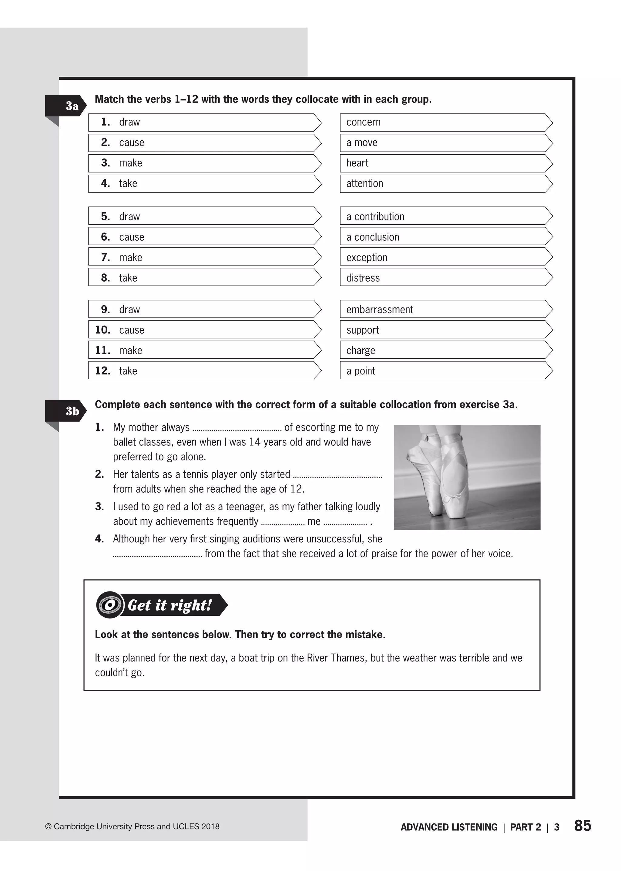 85
© Cambridge University Press and UCLES 2018 ADVANCED LISTENING | PART 2 | 3
Match the verbs 1–12 with the words they collocate with in each group.
1. draw concern
2. cause a move
3. make heart
4. take attention
5. draw a contribution
6. cause a conclusion
7. make exception
8. take distress
9. draw embarrassment
10. cause support
11. make charge
12. take a point
3a
Complete each sentence with the correct form of a suitable collocation from exercise 3a.
1. My mother always of escorting me to my
ballet classes, even when I was 14 years old and would have
preferred to go alone.
2. Her talents as a tennis player only started
from adults when she reached the age of 12.
3. I used to go red a lot as a teenager, as my father talking loudly
about my achievements frequently me .
4. Although her very first singing auditions were unsuccessful, she
from the fact that she received a lot of praise for the power of her voice.
3b
Look at the sentences below. Then try to correct the mistake.
It was planned for the next day, a boat trip on the River Thames, but the weather was terrible and we
couldn’t go.
Get it right!
 