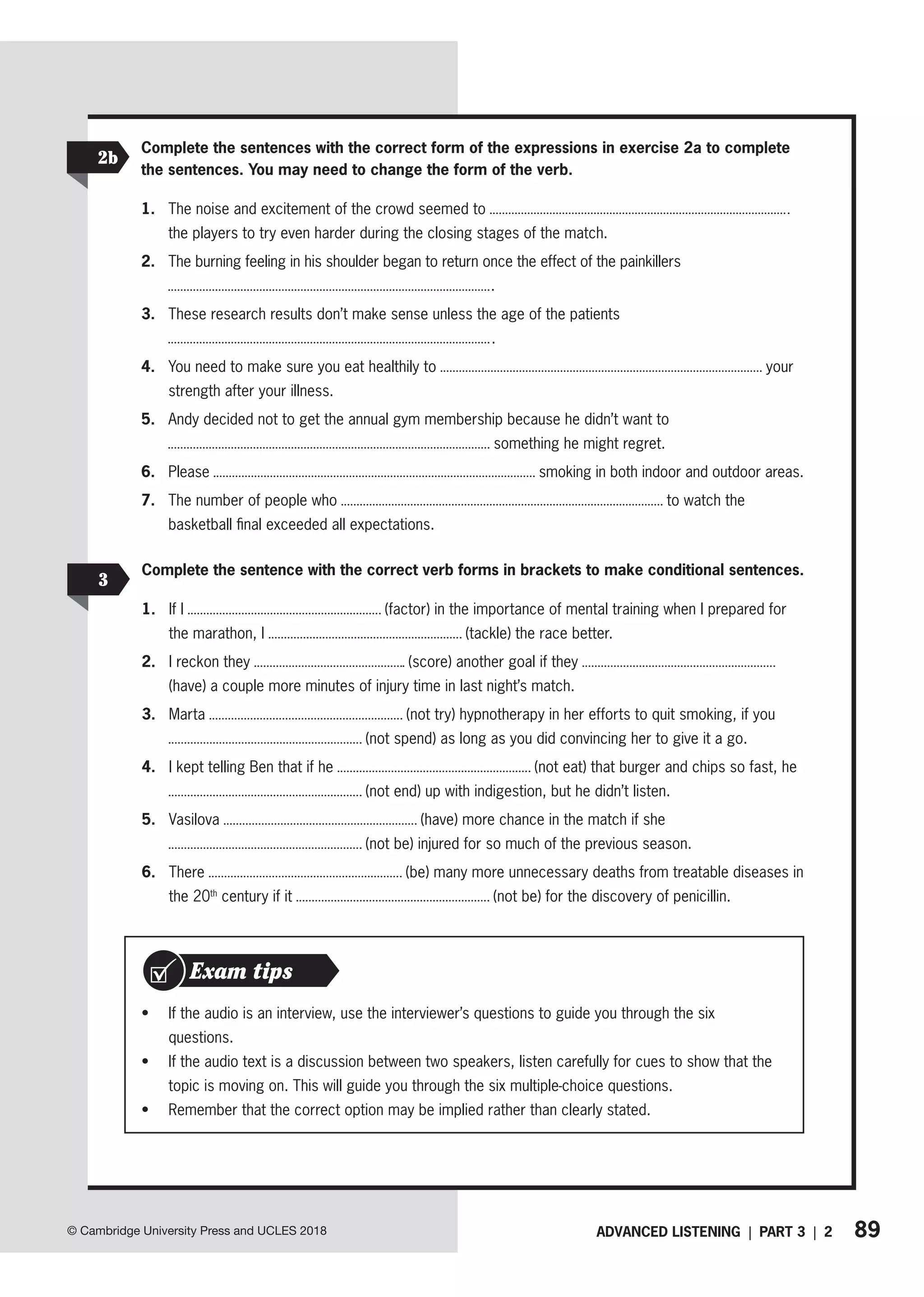 89
ADVANCED LISTENING | PART 3 | 2
© Cambridge University Press and UCLES 2018
• If the audio is an interview, use the interviewer’s questions to guide you through the six
­questions.
• If the audio text is a discussion between two speakers, listen carefully for cues to show that the
topic is moving on. This will guide you through the six multiple-choice questions.
• Remember that the correct option may be implied rather than clearly stated.
Exam tips
Complete the sentences with the correct form of the expressions in exercise 2a to complete
the sentences. You may need to change the form of the verb.
1. The noise and excitement of the crowd seemed to
the players to try even harder during the closing stages of the match.
2. The burning feeling in his shoulder began to return once the effect of the painkillers
.
3. These research results don’t make sense unless the age of the patients
.
4. You need to make sure you eat healthily to your
strength after your illness.
5. Andy decided not to get the annual gym membership because he didn’t want to
something he might regret.
6. Please smoking in both indoor and outdoor areas.
7. The number of people who to watch the
basketball final exceeded all expectations.
2b
Complete the sentence with the correct verb forms in brackets to make conditional sentences.
1. If I (factor) in the importance of mental training when I prepared for
the marathon, I (tackle) the race better.
2. I reckon they (score) another goal if they
(have) a couple more minutes of injury time in last night’s match.
3. Marta (not try) hypnotherapy in her efforts to quit smoking, if you
(not spend) as long as you did convincing her to give it a go.
4. I kept telling Ben that if he (not eat) that burger and chips so fast, he
(not end) up with indigestion, but he didn’t listen.
5. Vasilova (have) more chance in the match if she
(not be) injured for so much of the previous season.
6. There (be) many more unnecessary deaths from treatable diseases in
the 20th
century if it (not be) for the discovery of penicillin.
3
 