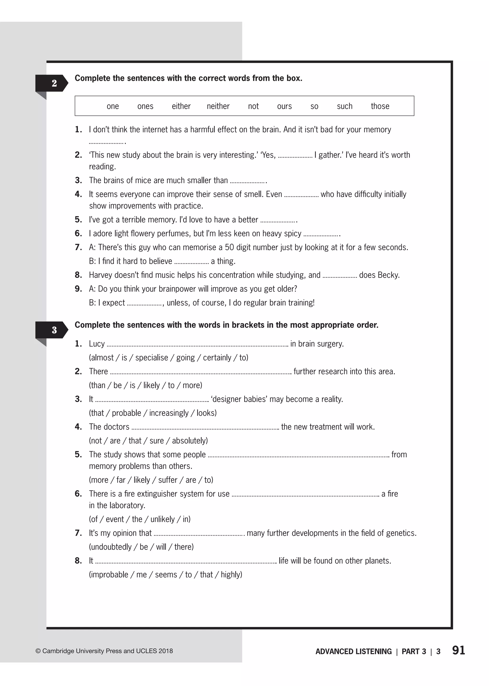91
ADVANCED LISTENING | PART 3 | 3
© Cambridge University Press and UCLES 2018
Complete the sentences with the correct words from the box.
one ones either neither not ours so such those
1. I don’t think the internet has a harmful effect on the brain. And it isn’t bad for your memory
.
2. ‘This new study about the brain is very interesting.’ ‘Yes, I gather.’ I’ve heard it’s worth
reading.
3. The brains of mice are much smaller than .
4. It seems everyone can improve their sense of smell. Even who have difficulty initially
show improvements with practice.
5. I’ve got a terrible memory. I’d love to have a better .
6. I adore light flowery perfumes, but I’m less keen on heavy spicy .
7. A: There’s this guy who can memorise a 50 digit number just by looking at it for a few seconds.
B: I find it hard to believe a thing.
8. Harvey doesn’t find music helps his concentration while studying, and does Becky.
9. A: Do you think your brainpower will improve as you get older?
B: I expect , unless, of course, I do regular brain training!
2
3
Complete the sentences with the words in brackets in the most appropriate order.
1. Lucy in brain surgery.
(almost / is / specialise / going / certainly / to)
2. There further research into this area.
(than / be / is / likely / to / more)
3. It ‘designer babies’ may become a reality.
(that / probable / increasingly / looks)
4. The doctors the new treatment will work.
(not / are / that / sure / absolutely)
5. The study shows that some people from
memory problems than others.
(more / far / likely / suffer / are / to)
6. There is a fire extinguisher system for use a fire
in the laboratory.
(of / event / the / unlikely / in)
7. It’s my opinion that many further developments in the field of genetics.
(undoubtedly / be / will / there)
8. It life will be found on other planets.
(improbable / me / seems / to / that / highly)
 