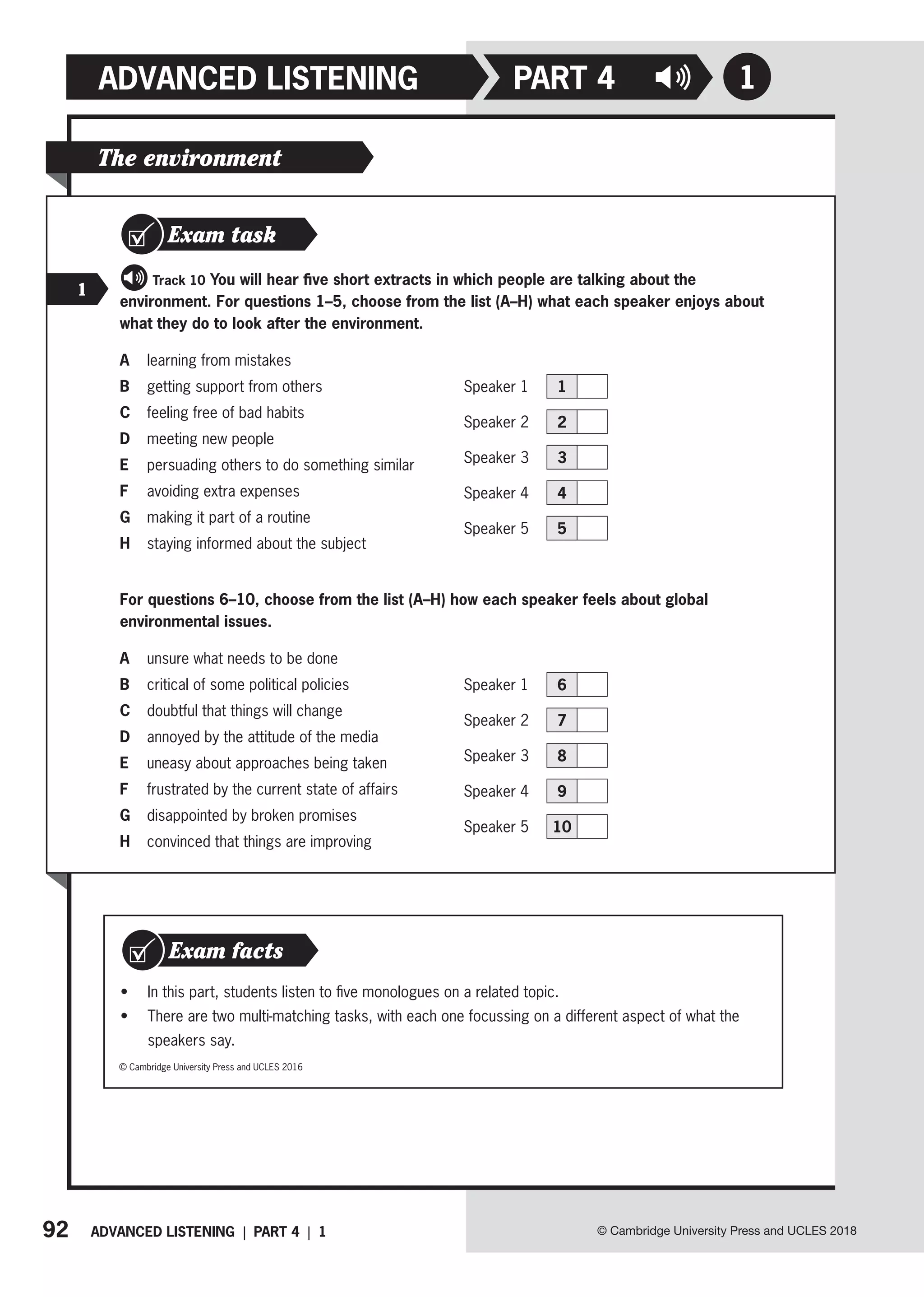 92 ADVANCED LISTENING | PART 4 | 1
ADVANCED LISTENING
© Cambridge University Press and UCLES 2018
1
PART 4
• In this part, students listen to five monologues on a related topic.
• There are two multi-matching tasks, with each one focussing on a different aspect of what the
speakers say.
Exam facts
© Cambridge University Press and UCLES 2016
The environment
Exam task
1
Track 10 You will hear five short extracts in which people are talking about the
environment. For questions 1–5, choose from the list (A–H) what each speaker enjoys about
what they do to look after the environment.
A learning from mistakes
B getting support from others
C feeling free of bad habits
D meeting new people
E persuading others to do something similar
F avoiding extra expenses
G making it part of a routine
H staying informed about the subject
For questions 6–10, choose from the list (A–H) how each speaker feels about global
environmental issues.
A unsure what needs to be done
B critical of some political policies
C doubtful that things will change
D annoyed by the attitude of the media
E uneasy about approaches being taken
F frustrated by the current state of affairs
G disappointed by broken promises
H convinced that things are improving
Speaker 1 1
Speaker 2 2
Speaker 3 3
Speaker 4 4
Speaker 5 5
Speaker 1 6
Speaker 2 7
Speaker 3 8
Speaker 4 9
Speaker 5 10
 