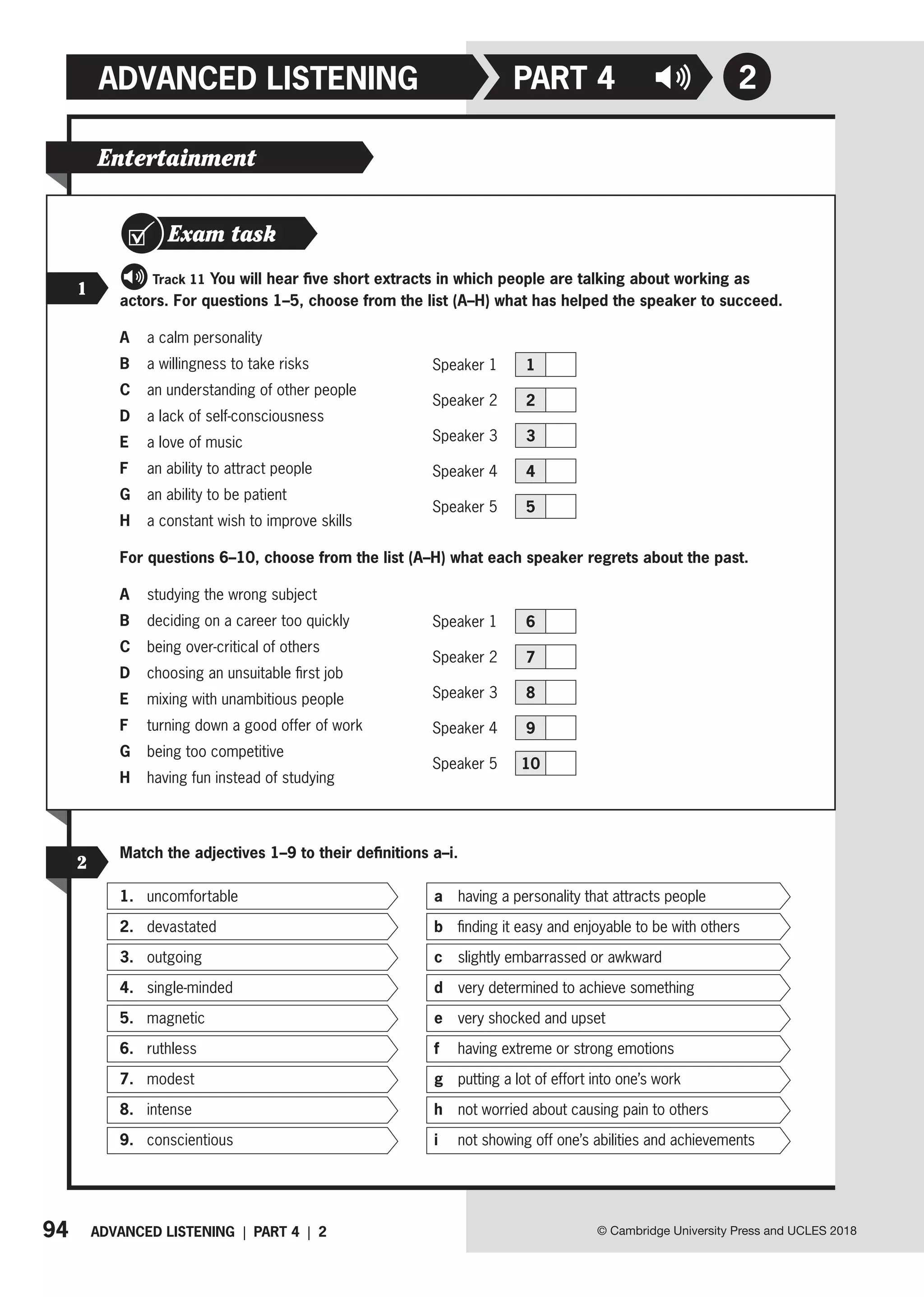 94 ADVANCED LISTENING | PART 4 | 2
ADVANCED LISTENING
© Cambridge University Press and UCLES 2018
2
PART 4
Entertainment
Exam task
1
Track 11 You will hear five short extracts in which people are talking about working as
actors. For questions 1–5, choose from the list (A–H) what has helped the speaker to succeed.
A a calm personality
B a willingness to take risks
C an understanding of other people
D a lack of self-consciousness
E a love of music
F an ability to attract people
G an ability to be patient
H a constant wish to improve skills
For questions 6–10, choose from the list (A–H) what each speaker regrets about the past.
A studying the wrong subject
B deciding on a career too quickly
C being over-critical of others
D choosing an unsuitable first job
E mixing with unambitious people
F turning down a good offer of work
G being too competitive
H having fun instead of studying
Speaker 1 6
Speaker 2 7
Speaker 3 8
Speaker 4 9
Speaker 5 10
2
Match the adjectives 1–9 to their definitions a–i.
1. uncomfortable
2. devastated
3. outgoing
4. single-minded
5. magnetic
6. ruthless
7. modest
8. intense
9. conscientious
a having a personality that attracts people
b finding it easy and enjoyable to be with others
c slightly embarrassed or awkward
d  
very determined to achieve something
e very shocked and upset
f having extreme or strong emotions
g putting a lot of effort into one’s work
h not worried about causing pain to others
i not showing off one’s abilities and achievements
Speaker 1 1
Speaker 2 2
Speaker 3 3
Speaker 4 4
Speaker 5 5
 