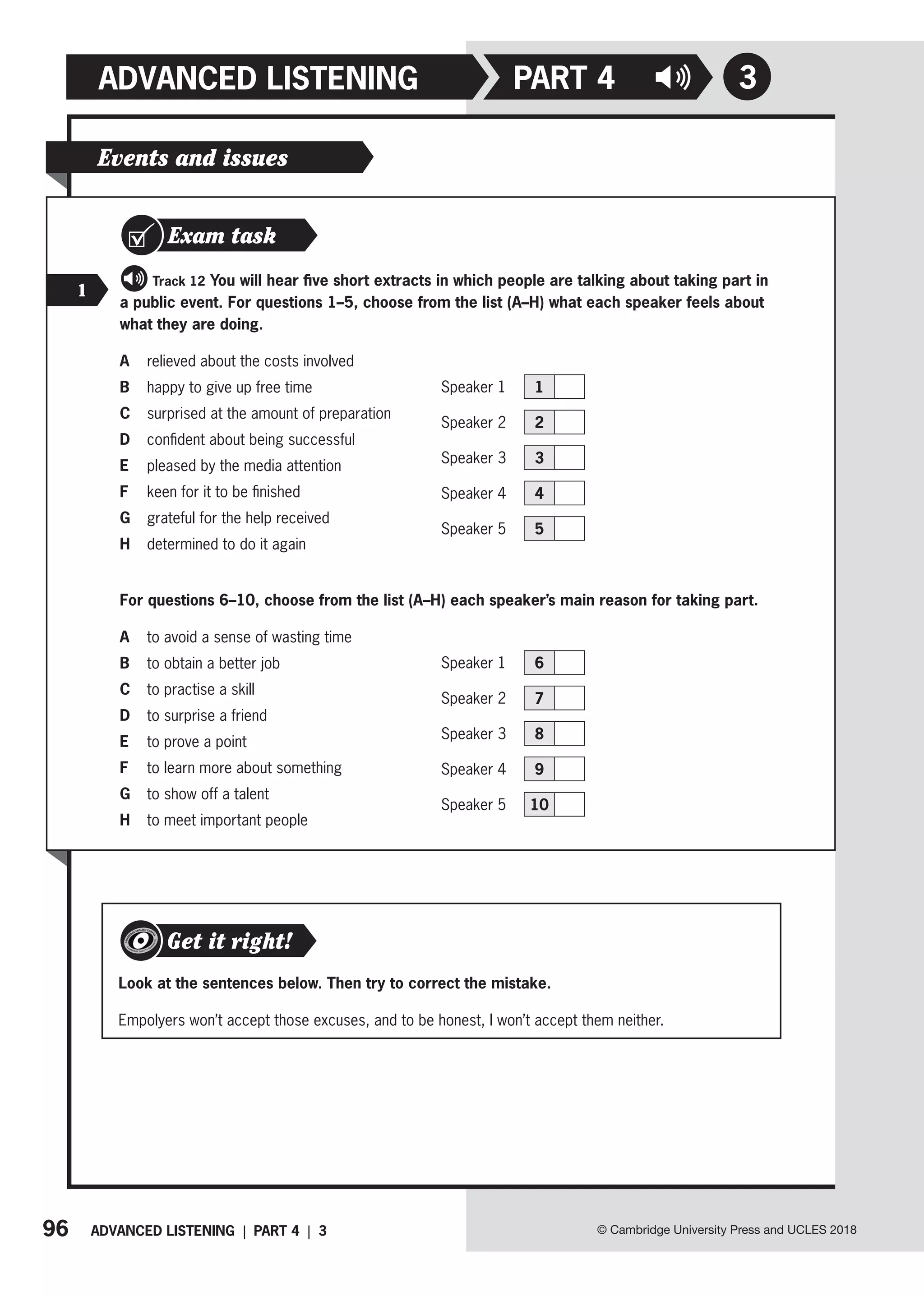 96 ADVANCED LISTENING | PART 4 | 3
ADVANCED LISTENING
© Cambridge University Press and UCLES 2018
3
PART 4
Events and issues
Exam task
1
Track 12 You will hear five short extracts in which people are talking about taking part in
a public event. For questions 1–5, choose from the list (A–H) what each speaker feels about
what they are doing.
A relieved about the costs involved
B happy to give up free time
C surprised at the amount of preparation
D confident about being successful
E pleased by the media attention
F keen for it to be finished
G grateful for the help received
H determined to do it again
For questions 6–10, choose from the list (A–H) each speaker’s main reason for taking part.
A to avoid a sense of wasting time
B to obtain a better job
C to practise a skill
D to surprise a friend
E to prove a point
F to learn more about something
G to show off a talent
H to meet important people
Look at the sentences below. Then try to correct the mistake.
Empolyers won’t accept those excuses, and to be honest, I won’t accept them neither.
Get it right!
Speaker 1 1
Speaker 2 2
Speaker 3 3
Speaker 4 4
Speaker 5 5
Speaker 1 6
Speaker 2 7
Speaker 3 8
Speaker 4 9
Speaker 5 10
 