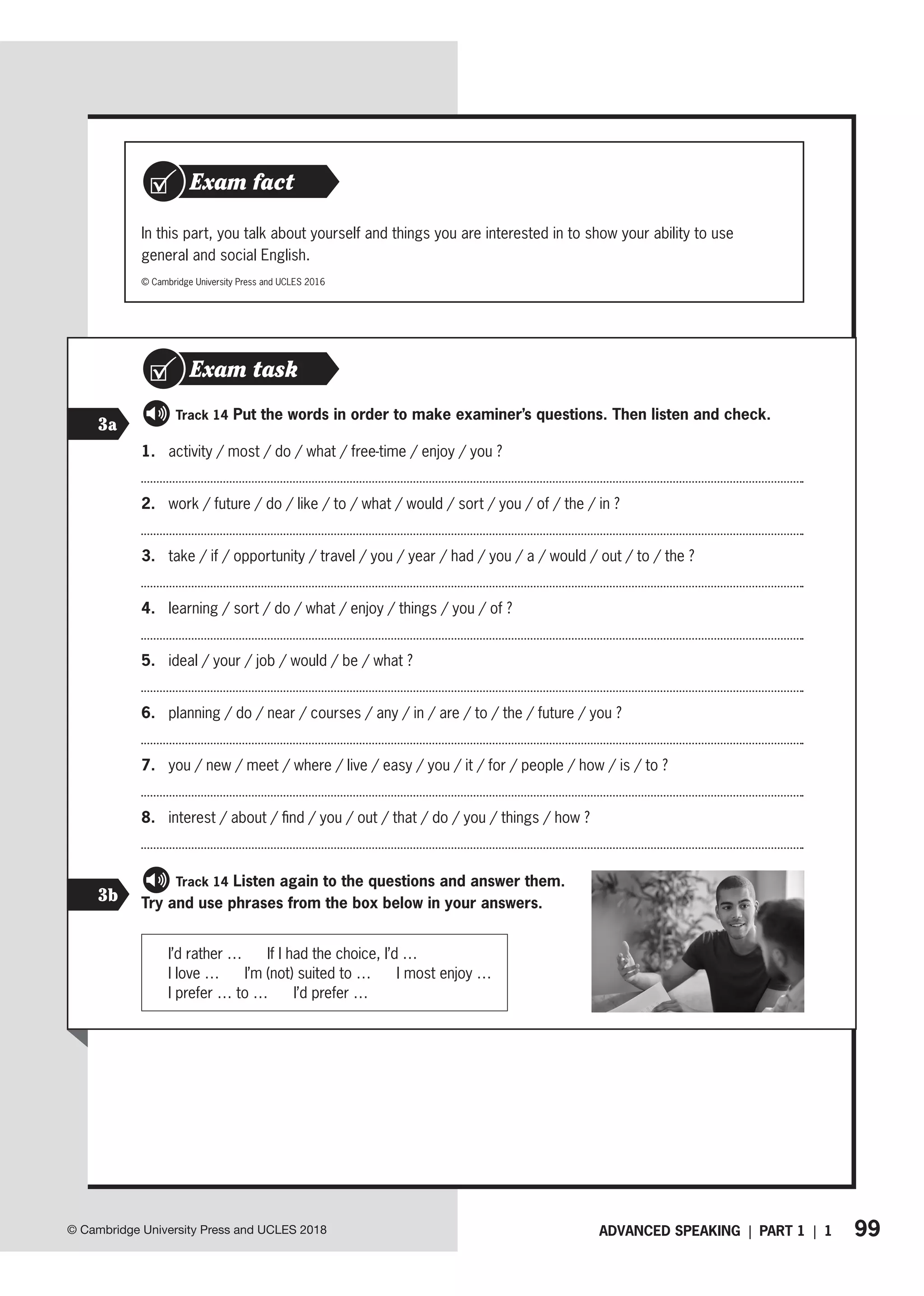 99
© Cambridge University Press and UCLES 2018 ADVANCED SPEAKING | PART 1 | 1
In this part, you talk about yourself and things you are interested in to show your ability to use
general and social English.
© Cambridge University Press and UCLES 2016
Exam task
Exam fact
1. activity / most / do / what / free-time / enjoy / you ?
2. work / future / do / like / to / what / would / sort / you / of / the / in ?
3. take / if / opportunity / travel / you / year / had / you / a / would / out / to / the ?
4. learning / sort / do / what / enjoy / things / you / of ?
5. ideal / your / job / would / be / what ?
6. planning / do / near / courses / any / in / are / to / the / future / you ?
7. you / new / meet / where / live / easy / you / it / for / people / how / is / to ?
8. interest / about / find / you / out / that / do / you / things / how ?
   Track 14 Listen again to the questions and answer them.
Try and use phrases from the box below in your answers.
I’d rather … If I had the choice, I’d …
I love … I’m (not) suited to … I most enjoy …
I prefer … to … I’d prefer …
3a
   Track 14 Put the words in order to make examiner’s questions. Then listen and check.
3b
Exam task
 