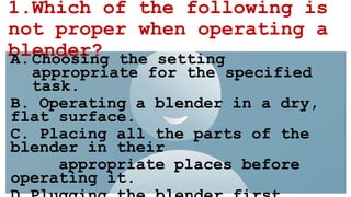1.Which of the following is
not proper when operating a
blender?
A.Choosing the setting
appropriate for the specified
task.
B. Operating a blender in a dry,
flat surface.
C. Placing all the parts of the
blender in their
appropriate places before
operating it.
 