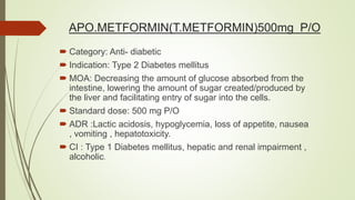 APO.METFORMIN(T.METFORMIN)500mg P/O
 Category: Anti- diabetic
 Indication: Type 2 Diabetes mellitus
 MOA: Decreasing the amount of glucose absorbed from the
intestine, lowering the amount of sugar created/produced by
the liver and facilitating entry of sugar into the cells.
 Standard dose: 500 mg P/O
 ADR :Lactic acidosis, hypoglycemia, loss of appetite, nausea
, vomiting , hepatotoxicity.
 CI : Type 1 Diabetes mellitus, hepatic and renal impairment ,
alcoholic.
 
