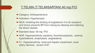 T.TELMA (T.TELMISARTAN) 40 mg P/O
 Category: Antihypertensive
 Indication: Hypertension
 MOA: Inhibiting the binding of angiotensin II to its receptors
and hence prevents BP from raising by relaxing and widening
the blood vessels.
 Standard dose: 40 mg P/O
 ADR: Hypersensitivity reactions, thrombocytopenia , anemia,
hyperkalemia, anaphylaxis ,angioedema.
 CI : Hypersensitivity, renal and hepatic impairment, renal
artery stenosis , severe CHF.
 