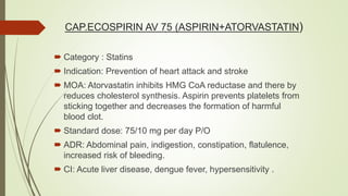 CAP.ECOSPIRIN AV 75 (ASPIRIN+ATORVASTATIN)
 Category : Statins
 Indication: Prevention of heart attack and stroke
 MOA: Atorvastatin inhibits HMG CoA reductase and there by
reduces cholesterol synthesis. Aspirin prevents platelets from
sticking together and decreases the formation of harmful
blood clot.
 Standard dose: 75/10 mg per day P/O
 ADR: Abdominal pain, indigestion, constipation, flatulence,
increased risk of bleeding.
 CI: Acute liver disease, dengue fever, hypersensitivity .
 