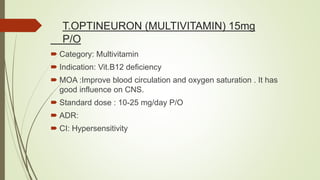 T.OPTINEURON (MULTIVITAMIN) 15mg
P/O
 Category: Multivitamin
 Indication: Vit.B12 deficiency
 MOA :Improve blood circulation and oxygen saturation . It has
good influence on CNS.
 Standard dose : 10-25 mg/day P/O
 ADR:
 CI: Hypersensitivity
 