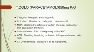 T.DOLO (PARACETAMOL)650mg P/O
 Category: Analgesic and antipyretic
 Indication : Head ache ,body pain , common cold
 MOA: Blocking the release of certain chemical messenger
that cause pain and fever.
 Standard dose: 500-1000mg every 4-6hrs P/O
 ADR : Bleeding, breathing problems, itching mouth ulcer, skin
rash.
 CI: Liver damage , allergy to it or its ingredients.
 
