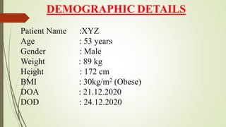DEMOGRAPHIC DETAILS
Patient Name :XYZ
Age : 53 years
Gender : Male
Weight : 89 kg
Height : 172 cm
BMI : 30kg/m2 (Obese)
DOA : 21.12.2020
DOD : 24.12.2020
 