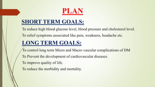 PLAN
SHORT TERM GOALS:
To reduce high blood glucose level, blood pressure and cholesterol level.
To relief symptoms associated like pain, weakness, headache etc.
LONG TERM GOALS:
To control long term Micro and Macro vascular complications of DM
To Prevent the development of cardiovascular diseases.
To improve quality of life.
To reduce the morbidity and mortality.
 