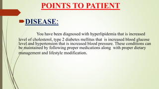 POINTS TO PATIENT
DISEASE:
You have been diagnosed with hyperlipidemia that is increased
level of cholesterol, type 2 diabetes mellitus that is increased blood glucose
level and hypertension that is increased blood pressure. These conditions can
be maintained by following proper medications along with proper dietary
management and lifestyle modification.
 