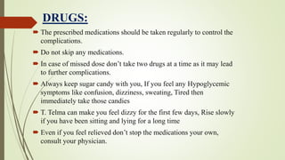 DRUGS:
 The prescribed medications should be taken regularly to control the
complications.
 Do not skip any medications.
 In case of missed dose don’t take two drugs at a time as it may lead
to further complications.
 Always keep sugar candy with you, If you feel any Hypoglycemic
symptoms like confusion, dizziness, sweating, Tired then
immediately take those candies
 T. Telma can make you feel dizzy for the first few days, Rise slowly
if you have been sitting and lying for a long time
 Even if you feel relieved don’t stop the medications your own,
consult your physician.
 