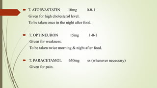  T. ATORVASTATIN 10mg 0-0-1
Given for high cholesterol level.
To be taken once in the night after food.
 T. OPTINEURON 15mg 1-0-1
Given for weakness.
To be taken twice morning & night after food.
 T. PARACETAMOL 650mg ss (whenever necessary)
Given for pain.
 