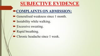 SUBJECTIVE EVIDENCE
COMPLAINTS ON ADMISSION:
 Generalised weakness since 1 month.
 Instability while walking.
 Excessive sweating.
 Rapid breathing.
 Chronic headache since 1 week.
 