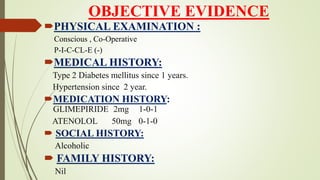 OBJECTIVE EVIDENCE
PHYSICAL EXAMINATION :
Conscious , Co-Operative
P-I-C-CL-E (-)
MEDICAL HISTORY:
Type 2 Diabetes mellitus since 1 years.
Hypertension since 2 year.
MEDICATION HISTORY:
GLIMEPIRIDE 2mg 1-0-1
ATENOLOL 50mg 0-1-0
 SOCIAL HISTORY:
Alcoholic
 FAMILY HISTORY:
Nil
 