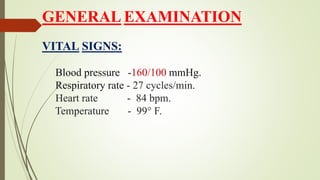 GENERAL EXAMINATION
VITAL SIGNS:
Blood pressure -160/100 mmHg.
Respiratory rate - 27 cycles/min.
Heart rate - 84 bpm.
Temperature - 99° F.
 