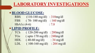 LABORATORY INVESTIGATIONS
BLOOD GLUCOSE:
RBS (110-180 mg/dl) : 310mg/dl
FBS ( 70- 100 mg/dl) : 160 mg/dl
HbA1c (4-6) : 7.8
LIPID PROFILE:
TCh ( 120-200 mg/dl) : 280mg/dl
TGs ( upto 170 mg/dl) : 240mg/dl
HDL ( 40-60 mg/dl) : 34 mg/dl
LDL ( 100-160 mg/dl) : 204 mg/dl
 
