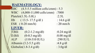 HAEMATOLOGY:
RBC (4.5-5.5 million cells/cmm) : 5.3
WBC (4,000-11,000 cells/cmm) :7000
Platelet(1.5L-3.0L) :2.5L
Hb ( 13.5- 17.5 g/dl ) : 14.6 g/dl
ESR ( 0-20 mm/h) : 20 mm/h
LIVER:
T.Bili (0.2-1.2 mg/dl) :0.24 mg/dl
D.Bili (0-0.3 mg/dl) :0.08 mg/dl
ALP (110-310 IU/L) :290 IU/L
Albumin (3.2-5.5 g/dl) :4.8 g/dl
Globulin(1.8-3.4 g/dl) : 3.0g/dl
 